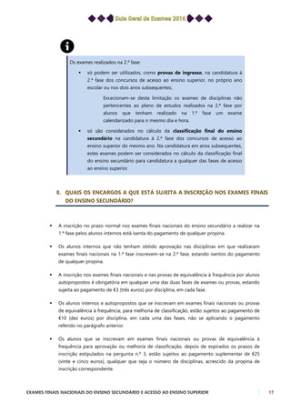 EXAMES FINAIS NACIONAIS DO ENSINO SECUNDÁRIO E ACESSO AO ENSINO SUPERIOR 17
Os exames realizados na 2.ª fase:
 só podem ser utilizados, como provas de ingresso, na candidatura à
2.ª fase dos concursos de acesso ao ensino superior, no próprio ano
escolar ou nos dois anos subsequentes;
Excecionam-se desta limitação os exames de disciplinas não
pertencentes ao plano de estudos realizados na 2.ª fase por
alunos que tenham realizado na 1.ª fase um exame
calendarizado para o mesmo dia e hora.
 só são considerados no cálculo da classificação final do ensino
secundário na candidatura à 2.ª fase dos concursos de acesso ao
ensino superior do mesmo ano. Na candidatura em anos subsequentes,
estes exames podem ser considerados no cálculo da classificação final
do ensino secundário para candidatura a qualquer das fases de acesso
ao ensino superior.
8. QUAIS OS ENCARGOS A QUE ESTÁ SUJEITA A INSCRIÇÃO NOS EXAMES FINAIS
DO ENSINO SECUNDÁRIO?
 A inscrição no prazo normal nos exames finais nacionais do ensino secundário a realizar na
1.ª fase pelos alunos internos está isenta do pagamento de qualquer propina.
 Os alunos internos que não tenham obtido aprovação nas disciplinas em que realizaram
exames finais nacionais na 1.ª fase inscrevem-se na 2.ª fase, estando isentos do pagamento
de qualquer propina.
 A inscrição nos exames finais nacionais e nas provas de equivalência à frequência por alunos
autopropostos é obrigatória em qualquer uma das duas fases de exames ou provas, estando
sujeita ao pagamento de €3 (três euros) por disciplina, em cada fase.
 Os alunos internos e autopropostos que se inscrevam em exames finais nacionais ou provas
de equivalência à frequência, para melhoria de classificação, estão sujeitos ao pagamento de
€10 (dez euros) por disciplina, em cada uma das fases, não se aplicando o pagamento
referido no parágrafo anterior.
 Os alunos que se inscrevam em exames finais nacionais ou provas de equivalência à
frequência para aprovação ou melhoria de classificação, depois de expirados os prazos de
inscrição estipulados na pergunta n.º 3, estão sujeitos ao pagamento suplementar de €25
(vinte e cinco euros), qualquer que seja o número de disciplinas, acrescido da propina de
inscrição correspondente.
 