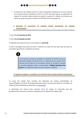 18 EXAMES FINAIS NACIONAIS DO ENSINO SECUNDÁRIO E ACESSO AO ENSINO SUPERIOR
 Os alunos que não realizem exames em 2016 e pretendem candidatar-se ao ensino superior
com exames nacionais realizados em 2014 e ou 2015 não estão sujeitos ao pagamento de
propina de inscrição, embora tenham de adquirir e preencher o boletim de inscrição, para
efeitos de registo e posterior emissão da ficha ENES 2016 (ver questão 29).
9. QUANDO SE REALIZAM OS EXAMES FINAIS NACIONAIS DO ENSINO
SECUNDÁRIO?
1.ª fase: 15 a 27 de junho de 2016
2.ª fase: 19 a 22 de julho de 2016
O calendário de exames encontra-se reproduzido no Anexo III.
A ordem cronológica das provas de exame é diferente em cada uma das fases, pelo que deve ser
consultado atentamente o calendário de exames.
A hora de início das provas indicadas no calendário de exames tem como
referência Portugal Continental. Assim, considerando que os exames finais
nacionais têm de decorrer em simultâneo, deverá ser tomada em atenção
a necessária alteração horária correspondente à Região Autónoma dos
Açores e aos diferentes países em que os exames se realizam.
10. QUEM ELABORA E CLASSIFICA AS PROVAS DOS EXAMES FINAIS NACIONAIS?
As provas dos exames finais nacionais são elaboradas por equipas especializadas, da
responsabilidade do Instituto de Avaliação Educativa (IAVE), cuja estrutura pode ser consultada nas
respetivas Informações/Exame, disponíveis em www.iave.pt.
A classificação dos exames finais nacionais faz-se em regime de anonimato, fora dos
estabelecimentos de ensino, sendo da competência do Júri Nacional de Exames (JNE).
 