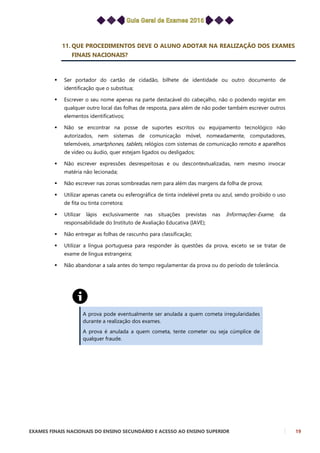 EXAMES FINAIS NACIONAIS DO ENSINO SECUNDÁRIO E ACESSO AO ENSINO SUPERIOR 19
11. QUE PROCEDIMENTOS DEVE O ALUNO ADOTAR NA REALIZAÇÃO DOS EXAMES
FINAIS NACIONAIS?
 Ser portador do cartão de cidadão, bilhete de identidade ou outro documento de
identificação que o substitua;
 Escrever o seu nome apenas na parte destacável do cabeçalho, não o podendo registar em
qualquer outro local das folhas de resposta, para além de não poder também escrever outros
elementos identificativos;
 Não se encontrar na posse de suportes escritos ou equipamento tecnológico não
autorizados, nem sistemas de comunicação móvel, nomeadamente, computadores,
telemóveis, smartphones, tablets, relógios com sistemas de comunicação remoto e aparelhos
de vídeo ou áudio, quer estejam ligados ou desligados;
 Não escrever expressões desrespeitosas e ou descontextualizadas, nem mesmo invocar
matéria não lecionada;
 Não escrever nas zonas sombreadas nem para além das margens da folha de prova;
 Utilizar apenas caneta ou esferográfica de tinta indelével preta ou azul, sendo proibido o uso
de fita ou tinta corretora;
 Utilizar lápis exclusivamente nas situações previstas nas Informações-Exame, da
responsabilidade do Instituto de Avaliação Educativa (IAVE);
 Não entregar as folhas de rascunho para classificação;
 Utilizar a língua portuguesa para responder às questões da prova, exceto se se tratar de
exame de língua estrangeira;
 Não abandonar a sala antes do tempo regulamentar da prova ou do período de tolerância.
A prova pode eventualmente ser anulada a quem cometa irregularidades
durante a realização dos exames.
A prova é anulada a quem cometa, tente cometer ou seja cúmplice de
qualquer fraude.
 