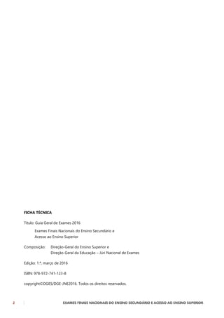 2 EXAMES FINAIS NACIONAIS DO ENSINO SECUNDÁRIO E ACESSO AO ENSINO SUPERIOR
FICHA TÉCNICA
Título: Guia Geral de Exames 2016
Exames Finais Nacionais do Ensino Secundário e
Acesso ao Ensino Superior
Composição: Direção-Geral do Ensino Superior e
Direção-Geral da Educação – Júri Nacional de Exames
Edição: 1.ª, março de 2016
ISBN: 978-972-741-123-8
copyright©DGES/DGE-JNE2016. Todos os direitos reservados.
 