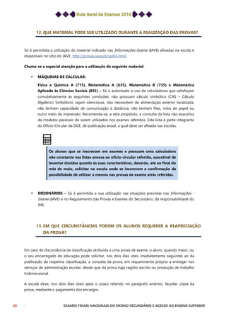 20 EXAMES FINAIS NACIONAIS DO ENSINO SECUNDÁRIO E ACESSO AO ENSINO SUPERIOR
12. QUE MATERIAL PODE SER UTILIZADO DURANTE A REALIZAÇÃO DAS PROVAS?
Só é permitida a utilização do material indicado nas Informações-Exame (IAVE) afixadas na escola e
disponíveis no sítio do IAVE, http://provas.iave.pt/np4/4.html.
Chama-se a especial atenção para a utilização do seguinte material:
 MÁQUINAS DE CALCULAR:
Física e Química A (715), Matemática A (635), Matemática B (735) e Matemática
Aplicada às Ciências Sociais (835) – Só é autorizado o uso de calculadoras que satisfaçam
cumulativamente as seguintes condições: não possuam cálculo simbólico (CAS – Cálculo
Algébrico Simbólico), sejam silenciosas, não necessitem de alimentação exterior localizada,
não tenham capacidade de comunicação à distância, não tenham fitas, rolos de papel ou
outro meio de impressão. Recomenda-se, a este propósito, a consulta da lista não exaustiva
de modelos passíveis de serem utilizados nos exames referidos. Esta lista é parte integrante
do Ofício-Circular da DGE, de publicação anual, a qual deve ser afixada nas escolas.
Os alunos que se inscrevam em exames e possuam uma calculadora
não constante nas listas anexas ao ofício-circular referido, suscetível de
levantar dúvidas quanto às suas características, deverão, até ao final do
mês de maio, solicitar na escola onde se inscrevem a confirmação da
possibilidade de utilizar a mesma nas provas de exame atrás referidas.
 DICIONÁRIOS – Só é permitida a sua utilização nas situações previstas nas Informações -
Exame (IAVE) e no Regulamento das Provas e Exames do Secundário, da responsabilidade do
JNE.
13. EM QUE CIRCUNSTÂNCIAS PODEM OS ALUNOS REQUERER A REAPRECIAÇÃO
DA PROVA?
Em caso de discordância da classificação atribuída a uma prova de exame, o aluno, quando maior, ou
o seu encarregado de educação pode solicitar, nos dois dias úteis imediatamente seguintes ao da
publicação da respetiva classificação, a consulta da prova, em requerimento próprio a entregar nos
serviços de administração escolar, desde que da prova haja registo escrito ou produção de trabalho
tridimensional.
A escola deve, nos dois dias úteis após o prazo referido no parágrafo anterior, facultar cópia da
prova, mediante o pagamento dos encargos.
 