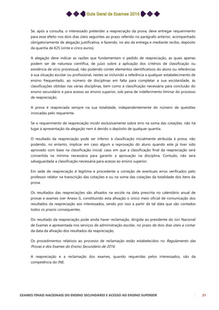 EXAMES FINAIS NACIONAIS DO ENSINO SECUNDÁRIO E ACESSO AO ENSINO SUPERIOR 21
Se, após a consulta, o interessado pretender a reapreciação da prova, deve entregar requerimento
para esse efeito nos dois dias úteis seguintes ao prazo referido no parágrafo anterior, acompanhado
obrigatoriamente de alegação justificativa, e fazendo, no ato da entrega e mediante recibo, depósito
da quantia de €25 (vinte e cinco euros).
A alegação deve indicar as razões que fundamentam o pedido de reapreciação, as quais apenas
podem ser de natureza científica, de juízo sobre a aplicação dos critérios de classificação ou
existência de vício processual, não podendo conter elementos identificativos do aluno ou referências
à sua situação escolar ou profissional, nestes se incluindo a referência a qualquer estabelecimento de
ensino frequentado, ao número de disciplinas em falta para completar a sua escolaridade, às
classificações obtidas nas várias disciplinas, bem como à classificação necessária para conclusão do
ensino secundário e para acesso ao ensino superior, sob pena de indeferimento liminar do processo
de reapreciação.
A prova é reapreciada sempre na sua totalidade, independentemente do número de questões
invocadas pelo requerente.
Se o requerimento de reapreciação incidir exclusivamente sobre erro na soma das cotações, não há
lugar à apresentação da alegação nem é devido o depósito de qualquer quantia.
O resultado da reapreciação pode ser inferior à classificação inicialmente atribuída à prova, não
podendo, no entanto, implicar em caso algum a reprovação do aluno quando este já tiver sido
aprovado com base na classificação inicial, caso em que a classificação final da reapreciação será
convertida na mínima necessária para garantir a aprovação na disciplina. Contudo, não será
salvaguardada a classificação necessária para acesso ao ensino superior.
Em sede de reapreciação é legítima e procedente a correção de eventuais erros verificados pelo
professor relator na transcrição das cotações e ou na soma das cotações da totalidade dos itens da
prova.
Os resultados das reapreciações são afixados na escola na data prescrita no calendário anual de
provas e exames (ver Anexo I), constituindo esta afixação o único meio oficial de comunicação dos
resultados da reapreciação aos interessados, sendo por isso a partir de tal data que são contados
todos os prazos consequentes.
Do resultado da reapreciação pode ainda haver reclamação, dirigida ao presidente do Júri Nacional
de Exames e apresentada nos serviços de administração escolar, no prazo de dois dias úteis a contar
da data da afixação dos resultados da reapreciação.
Os procedimentos relativos ao processo de reclamação estão estabelecidos no Regulamento das
Provas e dos Exames do Ensino Secundário de 2016.
A reapreciação e a reclamação dos exames, quando requeridas pelos interessados, são da
competência do JNE.
 