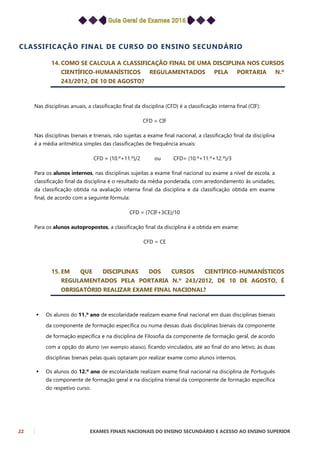 22 EXAMES FINAIS NACIONAIS DO ENSINO SECUNDÁRIO E ACESSO AO ENSINO SUPERIOR
CLASSIFICAÇÃO FINAL DE CURSO DO ENSINO SECUNDÁRIO
14. COMO SE CALCULA A CLASSIFICAÇÃO FINAL DE UMA DISCIPLINA NOS CURSOS
CIENTÍFICO-HUMANÍSTICOS REGULAMENTADOS PELA PORTARIA N.º
243/2012, DE 10 DE AGOSTO?
Nas disciplinas anuais, a classificação final da disciplina (CFD) é a classificação interna final (CIF):
CFD = CIF
Nas disciplinas bienais e trienais, não sujeitas a exame final nacional, a classificação final da disciplina
é a média aritmética simples das classificações de frequência anuais:
CFD = (10.º+11.º)/2 ou CFD= (10.º+11.º+12.º)/3
Para os alunos internos, nas disciplinas sujeitas a exame final nacional ou exame a nível de escola, a
classificação final da disciplina é o resultado da média ponderada, com arredondamento às unidades,
da classificação obtida na avaliação interna final da disciplina e da classificação obtida em exame
final, de acordo com a seguinte fórmula:
CFD = (7CIF+3CE)/10
Para os alunos autopropostos, a classificação final da disciplina é a obtida em exame:
CFD = CE
15. EM QUE DISCIPLINAS DOS CURSOS CIENTÍFICO-HUMANÍSTICOS
REGULAMENTADOS PELA PORTARIA N.º 243/2012, DE 10 DE AGOSTO, É
OBRIGATÓRIO REALIZAR EXAME FINAL NACIONAL?
 Os alunos do 11.º ano de escolaridade realizam exame final nacional em duas disciplinas bienais
da componente de formação específica ou numa dessas duas disciplinas bienais da componente
de formação específica e na disciplina de Filosofia da componente de formação geral, de acordo
com a opção do aluno (ver exemplo abaixo), ficando vinculados, até ao final do ano letivo, às duas
disciplinas bienais pelas quais optaram por realizar exame como alunos internos.
 Os alunos do 12.º ano de escolaridade realizam exame final nacional na disciplina de Português
da componente de formação geral e na disciplina trienal da componente de formação específica
do respetivo curso.
 