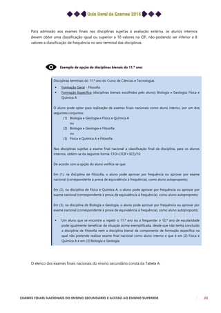 EXAMES FINAIS NACIONAIS DO ENSINO SECUNDÁRIO E ACESSO AO ENSINO SUPERIOR 23
Para admissão aos exames finais nas disciplinas sujeitas à avaliação externa, os alunos internos
devem obter uma classificação igual ou superior a 10 valores na CIF, não podendo ser inferior a 8
valores a classificação de frequência no ano terminal das disciplinas.
Exemplo de opção de disciplinas bienais do 11.º ano:
Disciplinas terminais do 11.º ano do Curso de Ciências e Tecnologias
 Formação Geral - Filosofia
 Formação Específica (disciplinas bienais escolhidas pelo aluno): Biologia e Geologia; Física e
Química A
O aluno pode optar para realização de exames finais nacionais como aluno interno, por um dos
seguintes conjuntos:
(1) Biologia e Geologia e Física e Química A
ou
(2) Biologia e Geologia e Filosofia
ou
(3) Física e Química A e Filosofia
Nas disciplinas sujeitas a exame final nacional a classificação final da disciplina, para os alunos
internos, obtém-se da seguinte forma: CFD=(7CIF+3CE)/10
De acordo com a opção do aluno verifica-se que:
Em (1), na disciplina de Filosofia, o aluno pode aprovar por frequência ou aprovar por exame
nacional (correspondente à prova de equivalência à frequência), como aluno autoproposto;
Em (2), na disciplina de Física e Química A, o aluno pode aprovar por frequência ou aprovar por
exame nacional (correspondente à prova de equivalência à frequência), como aluno autoproposto;
Em (3), na disciplina de Biologia e Geologia, o aluno pode aprovar por frequência ou aprovar por
exame nacional (correspondente à prova de equivalência à frequência), como aluno autoproposto;
 Um aluno que se encontre a repetir o 11.º ano ou a frequentar o 12.º ano de escolaridade
pode igualmente beneficiar da situação acima exemplificada, desde que não tenha concluído
a disciplina de Filosofia nem a disciplina bienal da componente de formação específica na
qual não pretende realizar exame final nacional como aluno interno e que é em (2) Física e
Química A e em (3) Biologia e Geologia.
O elenco dos exames finais nacionais do ensino secundário consta da Tabela A.
 