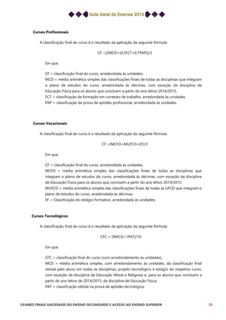 EXAMES FINAIS NACIONAIS DO ENSINO SECUNDÁRIO E ACESSO AO ENSINO SUPERIOR 25
Cursos Profissionais
A classificação final de curso é o resultado da aplicação da seguinte fórmula:
CF =[2MCD+(0,3FCT+0,7PAP)]/3
Em que:
CF = classificação final do curso, arredondada às unidades;
MCD = média aritmética simples das classificações finais de todas as disciplinas que integram
o plano de estudos do curso, arredondada às décimas, com exceção da disciplina de
Educação Física para os alunos que concluem a partir do ano letivo 2014/2015;
FCT = classificação da formação em contexto de trabalho, arredondada às unidades;
PAP = classificação da prova de aptidão profissional, arredondada às unidades.
Cursos Vocacionais
A classificação final de curso é o resultado da aplicação da seguinte fórmula:
CF =(MCFD+MUFCD+EF)/3
Em que:
CF = classificação final do curso, arredondada às unidades;
MCFD = média aritmética simples das classificações finais de todas as disciplinas que
integram o plano de estudos do curso, arredondada às décimas, com exceção da disciplina
de Educação Física para os alunos que concluem a partir do ano letivo 2014/2015;
MUFCD = média aritmética simples das classificações finais de todas as UFCD que integram o
plano de estudos do curso, arredondada às décimas;
EF = Classificação do estágio formativo, arredondada às unidades;
Cursos Tecnológicos
A classificação final de curso é o resultado da aplicação da seguinte fórmula:
CFC = (9MCD+1PAT)/10
Em que:
CFC = classificação final do curso (com arredondamento às unidades);
MCD = média aritmética simples, com arredondamento às unidades, da classificação final
obtida pelo aluno em todas as disciplinas, projeto tecnológico e estágio do respetivo curso,
com exceção da disciplina de Educação Moral e Religiosa e, para os alunos que concluem a
partir do ano letivo de 2014/2015, da disciplina de Educação Física;
PAT = classificação obtida na prova de aptidão tecnológica.
 
