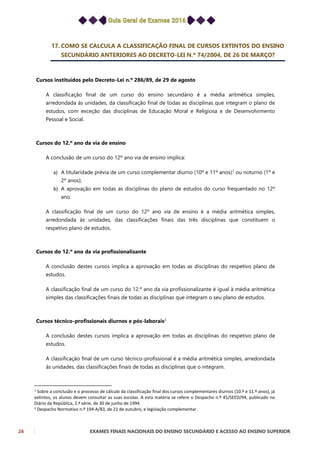 26 EXAMES FINAIS NACIONAIS DO ENSINO SECUNDÁRIO E ACESSO AO ENSINO SUPERIOR
17. COMO SE CALCULA A CLASSIFICAÇÃO FINAL DE CURSOS EXTINTOS DO ENSINO
SECUNDÁRIO ANTERIORES AO DECRETO-LEI N.º 74/2004, DE 26 DE MARÇO?
Cursos instituídos pelo Decreto-Lei n.º 286/89, de 29 de agosto
A classificação final de um curso do ensino secundário é a média aritmética simples,
arredondada às unidades, da classificação final de todas as disciplinas que integram o plano de
estudos, com exceção das disciplinas de Educação Moral e Religiosa e de Desenvolvimento
Pessoal e Social.
Cursos do 12.º ano da via de ensino
A conclusão de um curso do 12º ano via de ensino implica:
a) A titularidade prévia de um curso complementar diurno (10º e 11º anos)1
ou noturno (1º e
2º anos);
b) A aprovação em todas as disciplinas do plano de estudos do curso frequentado no 12º
ano.
A classificação final de um curso do 12º ano via de ensino é a média aritmética simples,
arredondada às unidades, das classificações finais das três disciplinas que constituem o
respetivo plano de estudos.
Cursos do 12.º ano da via profissionalizante
A conclusão destes cursos implica a aprovação em todas as disciplinas do respetivo plano de
estudos.
A classificação final de um curso do 12.º ano da via profissionalizante é igual à média aritmética
simples das classificações finais de todas as disciplinas que integram o seu plano de estudos.
Cursos técnico-profissionais diurnos e pós-laborais2
A conclusão destes cursos implica a aprovação em todas as disciplinas do respetivo plano de
estudos.
A classificação final de um curso técnico-profissional é a média aritmética simples, arredondada
às unidades, das classificações finais de todas as disciplinas que o integram.
1 Sobre a conclusão e o processo de cálculo da classificação final dos cursos complementares diurnos (10.º e 11.º anos), já
extintos, os alunos devem consultar as suas escolas. A esta matéria se refere o Despacho n.º 45/SEED/94, publicado no
Diário da República, 2.ª série, de 30 de junho de 1994.
2 Despacho Normativo n.º 194-A/83, de 21 de outubro, e legislação complementar.
 