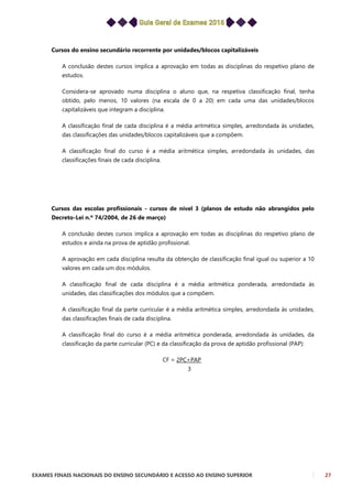 EXAMES FINAIS NACIONAIS DO ENSINO SECUNDÁRIO E ACESSO AO ENSINO SUPERIOR 27
Cursos do ensino secundário recorrente por unidades/blocos capitalizáveis
A conclusão destes cursos implica a aprovação em todas as disciplinas do respetivo plano de
estudos.
Considera-se aprovado numa disciplina o aluno que, na respetiva classificação final, tenha
obtido, pelo menos, 10 valores (na escala de 0 a 20) em cada uma das unidades/blocos
capitalizáveis que integram a disciplina.
A classificação final de cada disciplina é a média aritmética simples, arredondada às unidades,
das classificações das unidades/blocos capitalizáveis que a compõem.
A classificação final do curso é a média aritmética simples, arredondada às unidades, das
classificações finais de cada disciplina.
Cursos das escolas profissionais - cursos de nível 3 (planos de estudo não abrangidos pelo
Decreto-Lei n.º 74/2004, de 26 de março)
A conclusão destes cursos implica a aprovação em todas as disciplinas do respetivo plano de
estudos e ainda na prova de aptidão profissional.
A aprovação em cada disciplina resulta da obtenção de classificação final igual ou superior a 10
valores em cada um dos módulos.
A classificação final de cada disciplina é a média aritmética ponderada, arredondada às
unidades, das classificações dos módulos que a compõem.
A classificação final da parte curricular é a média aritmética simples, arredondada às unidades,
das classificações finais de cada disciplina.
A classificação final do curso é a média aritmética ponderada, arredondada às unidades, da
classificação da parte curricular (PC) e da classificação da prova de aptidão profissional (PAP):
CF = 2PC+PAP
3
 