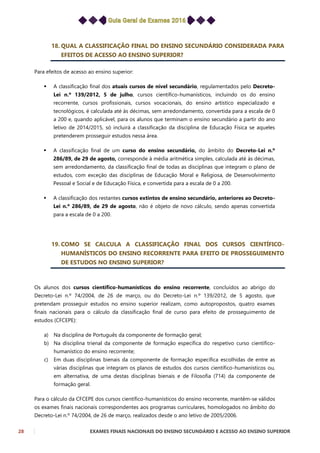 28 EXAMES FINAIS NACIONAIS DO ENSINO SECUNDÁRIO E ACESSO AO ENSINO SUPERIOR
18. QUAL A CLASSIFICAÇÃO FINAL DO ENSINO SECUNDÁRIO CONSIDERADA PARA
EFEITOS DE ACESSO AO ENSINO SUPERIOR?
Para efeitos de acesso ao ensino superior:
 A classificação final dos atuais cursos de nível secundário, regulamentados pelo Decreto-
Lei n.º 139/2012, 5 de julho, cursos científico-humanísticos, incluindo os do ensino
recorrente, cursos profissionais, cursos vocacionais, do ensino artístico especializado e
tecnológicos, é calculada até às décimas, sem arredondamento, convertida para a escala de 0
a 200 e, quando aplicável, para os alunos que terminam o ensino secundário a partir do ano
letivo de 2014/2015, só incluirá a classificação da disciplina de Educação Física se aqueles
pretenderem prosseguir estudos nessa área.
 A classificação final de um curso do ensino secundário, do âmbito do Decreto-Lei n.º
286/89, de 29 de agosto, corresponde à média aritmética simples, calculada até às décimas,
sem arredondamento, da classificação final de todas as disciplinas que integram o plano de
estudos, com exceção das disciplinas de Educação Moral e Religiosa, de Desenvolvimento
Pessoal e Social e de Educação Física, e convertida para a escala de 0 a 200.
 A classificação dos restantes cursos extintos de ensino secundário, anteriores ao Decreto-
Lei n.º 286/89, de 29 de agosto, não é objeto de novo cálculo, sendo apenas convertida
para a escala de 0 a 200.
19. COMO SE CALCULA A CLASSIFICAÇÃO FINAL DOS CURSOS CIENTÍFICO-
HUMANÍSTICOS DO ENSINO RECORRENTE PARA EFEITO DE PROSSEGUIMENTO
DE ESTUDOS NO ENSINO SUPERIOR?
Os alunos dos cursos científico-humanísticos do ensino recorrente, concluídos ao abrigo do
Decreto-Lei n.º 74/2004, de 26 de março, ou do Decreto-Lei n.º 139/2012, de 5 agosto, que
pretendam prosseguir estudos no ensino superior realizam, como autopropostos, quatro exames
finais nacionais para o cálculo da classificação final de curso para efeito de prosseguimento de
estudos (CFCEPE):
a) Na disciplina de Português da componente de formação geral;
b) Na disciplina trienal da componente de formação específica do respetivo curso científico-
humanístico do ensino recorrente;
c) Em duas disciplinas bienais da componente de formação específica escolhidas de entre as
várias disciplinas que integram os planos de estudos dos cursos científico-humanísticos ou,
em alternativa, de uma destas disciplinas bienais e de Filosofia (714) da componente de
formação geral.
Para o cálculo da CFCEPE dos cursos científico-humanísticos do ensino recorrente, mantêm-se válidos
os exames finais nacionais correspondentes aos programas curriculares, homologados no âmbito do
Decreto-Lei n.º 74/2004, de 26 de março, realizados desde o ano letivo de 2005/2006.
 