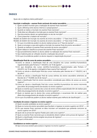 EXAMES FINAIS NACIONAIS DO ENSINO SECUNDÁRIO E ACESSO AO ENSINO SUPERIOR 3
ÍNDICE
Quais são os objetivos desta publicação?.............................................................................................................................. 5
Inscrição e realização – exames finais nacionais do ensino secundário.................................................6
1. Quem se deve inscrever para a realização de exames finais nacionais? ........................................................ 6
2. Qual a diferença entre alunos internos e autopropostos?................................................................................... 6
3. Quando se realiza a inscrição nos exames finais nacionais?............................................................................... 8
4. Onde deve ser efetuada a inscrição para os exames finais nacionais? ........................................................... 9
5. Que documentos devem ser apresentados no ato de inscrição? ...................................................................10
6. Como preencher o boletim de inscrição?.................................................................................................................11
Modelo do boletim de inscrição nos exames do ensino secundário – 1.ª fase (mod. 0133) ..........................14
Modelo do boletim de inscrição nos exames do ensino secundário – 2.ª fase (mod. 0134) ..........................15
7. Em que circunstâncias podem os alunos realizar provas na 2.ª fase de exames? ....................................16
8. Quais os encargos a que está sujeita a inscrição nos exames finais do ensino secundário?...............17
9. Quando se realizam os exames finais nacionais do ensino secundário? .....................................................18
10.Quem elabora e classifica as provas dos exames finais nacionais?................................................................18
11.Que procedimentos devem os alunos adotar na realização dos exames finais nacionais?..................19
12.Que material pode ser utilizado durante a realização das provas?................................................................20
13.Em que circunstâncias podem os alunos requerer a reapreciação da prova? ...........................................20
Classificação final de curso do ensino secundário ..................................................................................22
14.Como se calcula a classificação final de uma disciplina nos cursos científico-humanísticos
regulamentados pela Portaria n.º 243/2012, de 10 de agosto? ......................................................................22
15.Em que disciplinas dos cursos científico-humanísticos regulamentados pela Portaria n.º
243/2012, de 10 de agosto, é obrigatório fazer exame final nacional?........................................................22
16.Como se calcula a classificação final dos cursos instituídos pelo Decreto-lei n.º 139/2012, de 5
de julho?.................................................................................................................................................................................24
17.Como se calcula a classificação final de cursos extintos do ensino secundário anteriores ao
Decreto-lei n.º 74/2004, de 26 de março?................................................................................................................26
18.Qual a classificação final do ensino secundário considerada para efeitos de acesso ao ensino
superior?.................................................................................................................................................................................28
19.Como se calcula a classificação final dos cursos científico-humanísticos do ensino recorrente
para efeito de prosseguimento de estudos no ensino superior?....................................................................28
20.Quais os exames que os alunos dos cursos do ensino artístico especializado têm de realizar para
efeito de prosseguimento de estudos no ensino superior?..............................................................................30
21.Quais os exames que os alunos dos cursos profissionais e vocacionais têm de realizar para
efeito de prosseguimento de estudos no ensino superior?..............................................................................31
22.Em que circunstâncias podem os alunos realizar exames para melhoria de classificação?..................32
Condições de acesso e ingresso no ensino superior ...............................................................................33
23.Quem se pode candidatar ao ensino superior?......................................................................................................33
24.Quais os cursos do ensino secundário que facultam o ingresso no ensino superior em 2016? ........34
25.Em que exames finais nacionais se deve inscrever um estudante que pretenda concorrer ao
ensino superior em 2016?...............................................................................................................................................35
26.Quais são as provas de ingresso fixadas para cada curso superior?..............................................................35
27.Quais os exames finais nacionais que os estudantes devem realizar como provas de ingresso? .....36
28.Qual é a classificação mínima exigida nas provas de ingresso? ......................................................................38
29.O que é a ficha enes?........................................................................................................................................................39
Candidatura ao ensino superior .................................................................................................................40
30.Que concursos existem para acesso e ingresso no ensino superior?............................................................40
 