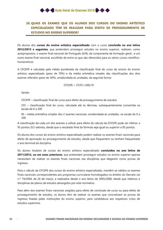 30 EXAMES FINAIS NACIONAIS DO ENSINO SECUNDÁRIO E ACESSO AO ENSINO SUPERIOR
20. QUAIS OS EXAMES QUE OS ALUNOS DOS CURSOS DO ENSINO ARTÍSTICO
ESPECIALIZADO TÊM DE REALIZAR PARA EFEITO DE PROSSEGUIMENTO DE
ESTUDOS NO ENSINO SUPERIOR?
Os alunos dos cursos do ensino artístico especializado com o curso concluído no ano letivo
2012/2013 e seguintes, que pretendam prosseguir estudos no ensino superior, realizam, como
autopropostos, o exame final nacional de Português (639), da componente de formação geral , e um
outro exame final nacional, escolhido de entre os que são oferecidos para os vários cursos científico-
humanísticos.
A CFCEPE é calculada pela média ponderada da classificação final do curso do ensino do ensino
artístico especializado (peso de 70%) e da média aritmética simples das classificações dos dois
exames referidos (peso de 30%), arredondada às unidades, da seguinte forma:
CFCEPE = (7CFC+3M)/10
Sendo:
CFCEPE – classificação final de curso para efeito de prosseguimento de estudos
CFC – classificação final do curso, calculada até às décimas, subsequentemente convertida na
escala de 0 a 200
M – média aritmética simples dos 2 exames nacionais, arredondada às unidades, na escala de 0 a
200
A classificação de cada um dos exames a utilizar para efeito do cálculo da CFCEPE pode ser inferior a
95 pontos (9,5 valores), desde que o resultado final da fórmula seja igual ou superior a 95 pontos.
Os alunos dos cursos do ensino artístico especializado podem realizar os exames finais nacionais para
efeito de aprovação ou prosseguimento de estudos, desde que frequentem ou tenham frequentado
o ano terminal da disciplina.
Os alunos titulares de cursos do ensino artístico especializado concluídos no ano letivo de
2011/2012, ou em anos anteriores, que pretendam prosseguir estudos no ensino superior apenas
necessitam de realizar os exames finais nacionais nas disciplinas que elegerem como provas de
ingresso.
Para o cálculo da CFCEPE dos cursos do ensino artístico especializado, mantêm-se válidos os exames
finais nacionais correspondentes aos programas curriculares homologados no âmbito do Decreto-Lei
n.º 74/2004, de 26 de março, e realizados desde o ano letivo de 2005/2006, desde que relativos a
disciplinas de planos de estudos abrangidos por este normativo.
Para além dos exames finais nacionais exigidos para efeito de conclusão de curso ou para efeito de
prosseguimento de estudos, os alunos têm de realizar os exames que concretizam as provas de
ingresso fixadas pelas instituições do ensino superior, para candidatura aos respetivos ciclos de
estudos superiores.
 