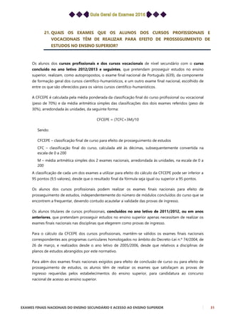 EXAMES FINAIS NACIONAIS DO ENSINO SECUNDÁRIO E ACESSO AO ENSINO SUPERIOR 31
21. QUAIS OS EXAMES QUE OS ALUNOS DOS CURSOS PROFISSIONAIS E
VOCACIONAIS TÊM DE REALIZAR PARA EFEITO DE PROSSEGUIMENTO DE
ESTUDOS NO ENSINO SUPERIOR?
Os alunos dos cursos profissionais e dos cursos vocacionais de nível secundário com o curso
concluído no ano letivo 2012/2013 e seguintes, que pretendam prosseguir estudos no ensino
superior, realizam, como autopropostos, o exame final nacional de Português (639), da componente
de formação geral dos cursos científico-humanísticos, e um outro exame final nacional, escolhido de
entre os que são oferecidos para os vários cursos científico-humanísticos.
A CFCEPE é calculada pela média ponderada da classificação final do curso profissional ou vocacional
(peso de 70%) e da média aritmética simples das classificações dos dois exames referidos (peso de
30%), arredondada às unidades, da seguinte forma:
CFCEPE = (7CFC+3M)/10
Sendo:
CFCEPE – classificação final de curso para efeito de prosseguimento de estudos
CFC – classificação final do curso, calculada até às décimas, subsequentemente convertida na
escala de 0 a 200
M – média aritmética simples dos 2 exames nacionais, arredondada às unidades, na escala de 0 a
200
A classificação de cada um dos exames a utilizar para efeito do cálculo da CFCEPE pode ser inferior a
95 pontos (9,5 valores), desde que o resultado final da fórmula seja igual ou superior a 95 pontos.
Os alunos dos cursos profissionais podem realizar os exames finais nacionais para efeito de
prosseguimento de estudos, independentemente do número de módulos concluídos do curso que se
encontrem a frequentar, devendo contudo acautelar a validade das provas de ingresso.
Os alunos titulares de cursos profissionais, concluídos no ano letivo de 2011/2012, ou em anos
anteriores, que pretendam prosseguir estudos no ensino superior apenas necessitam de realizar os
exames finais nacionais nas disciplinas que elegerem como provas de ingresso.
Para o cálculo da CFCEPE dos cursos profissionais, mantêm-se válidos os exames finais nacionais
correspondentes aos programas curriculares homologados no âmbito do Decreto-Lei n.º 74/2004, de
26 de março, e realizados desde o ano letivo de 2005/2006, desde que relativos a disciplinas de
planos de estudos abrangidos por este normativo.
Para além dos exames finais nacionais exigidos para efeito de conclusão de curso ou para efeito de
prosseguimento de estudos, os alunos têm de realizar os exames que satisfaçam as provas de
ingresso requeridas pelos estabelecimentos do ensino superior, para candidatura ao concurso
nacional de acesso ao ensino superior.
 