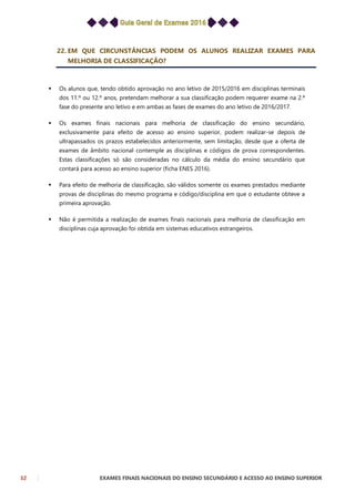 32 EXAMES FINAIS NACIONAIS DO ENSINO SECUNDÁRIO E ACESSO AO ENSINO SUPERIOR
22. EM QUE CIRCUNSTÂNCIAS PODEM OS ALUNOS REALIZAR EXAMES PARA
MELHORIA DE CLASSIFICAÇÃO?
 Os alunos que, tendo obtido aprovação no ano letivo de 2015/2016 em disciplinas terminais
dos 11.º ou 12.º anos, pretendam melhorar a sua classificação podem requerer exame na 2.ª
fase do presente ano letivo e em ambas as fases de exames do ano letivo de 2016/2017.
 Os exames finais nacionais para melhoria de classificação do ensino secundário,
exclusivamente para efeito de acesso ao ensino superior, podem realizar-se depois de
ultrapassados os prazos estabelecidos anteriormente, sem limitação, desde que a oferta de
exames de âmbito nacional contemple as disciplinas e códigos de prova correspondentes.
Estas classificações só são consideradas no cálculo da média do ensino secundário que
contará para acesso ao ensino superior (ficha ENES 2016).
 Para efeito de melhoria de classificação, são válidos somente os exames prestados mediante
provas de disciplinas do mesmo programa e código/disciplina em que o estudante obteve a
primeira aprovação.
 Não é permitida a realização de exames finais nacionais para melhoria de classificação em
disciplinas cuja aprovação foi obtida em sistemas educativos estrangeiros.
 