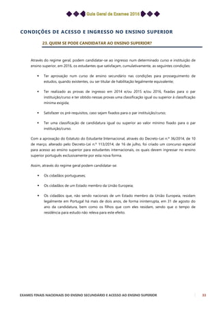 EXAMES FINAIS NACIONAIS DO ENSINO SECUNDÁRIO E ACESSO AO ENSINO SUPERIOR 33
CONDIÇÕES DE ACESSO E INGRESSO NO ENSINO SUPERIOR
23. QUEM SE PODE CANDIDATAR AO ENSINO SUPERIOR?
Através do regime geral, podem candidatar-se ao ingresso num determinado curso e instituição de
ensino superior, em 2016, os estudantes que satisfaçam, cumulativamente, as seguintes condições:
 Ter aprovação num curso de ensino secundário nas condições para prosseguimento de
estudos, quando existentes, ou ser titular de habilitação legalmente equivalente;
 Ter realizado as provas de ingresso em 2014 e/ou 2015 e/ou 2016, fixadas para o par
instituição/curso e ter obtido nessas provas uma classificação igual ou superior à classificação
mínima exigida;
 Satisfazer os pré-requisitos, caso sejam fixados para o par instituição/curso;
 Ter uma classificação de candidatura igual ou superior ao valor mínimo fixado para o par
instituição/curso.
Com a aprovação do Estatuto do Estudante Internacional, através do Decreto-Lei n.º 36/2014, de 10
de março, alterado pelo Decreto-Lei n.º 113/2014, de 16 de julho, foi criado um concurso especial
para acesso ao ensino superior para estudantes internacionais, os quais devem ingressar no ensino
superior português exclusivamente por esta nova forma.
Assim, através do regime geral podem candidatar-se:
 Os cidadãos portugueses;
 Os cidadãos de um Estado membro da União Europeia;
 Os cidadãos que, não sendo nacionais de um Estado membro da União Europeia, residam
legalmente em Portugal há mais de dois anos, de forma ininterrupta, em 31 de agosto do
ano da candidatura, bem como os filhos que com eles residam, sendo que o tempo de
residência para estudo não releva para este efeito.
 