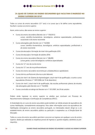 34 EXAMES FINAIS NACIONAIS DO ENSINO SECUNDÁRIO E ACESSO AO ENSINO SUPERIOR
24. QUAIS OS CURSOS DO ENSINO SECUNDÁRIO QUE FACULTAM O INGRESSO NO
ENSINO SUPERIOR EM 2016?
Todos os cursos do ensino secundário (12.º ano) e os cursos que a lei define como equivalentes
facultam o acesso ao ensino superior.
Assim, entre outros, dão acesso ao ensino superior:
 Cursos do ensino secundário (Decreto-Lei n.º 139/2012)
cursos científico-humanísticos, tecnológicos, artísticos especializados, profissionais,
vocacionais e do ensino recorrente.
 Cursos abrangidos pelo Decreto-Lei n.º 74/2004
cursos científico-humanísticos, tecnológicos, artísticos especializados, profissionais e
do ensino recorrente.
 Cursos de educação e formação de nível 4 de qualificação (CEF)
 Cursos de educação e formação de adultos (EFA)
 Cursos do ensino secundário (Decreto-Lei n.º 286/89)
cursos gerais, cursos tecnológicos e artísticos especializados
 Cursos do 12.º ano da via de ensino
 Cursos do 12.º ano da via profissionalizante
 Cursos do ensino secundário recorrente por unidades/blocos capitalizáveis
 Cursos técnico-profissionais (diurnos e pós-laborais)
 Cursos de nível 3 do Sistema de Aprendizagem, atual nível 4 de qualificação, e outros cursos
equivalentes (Portaria n.º 1497/2008, de 19 de dezembro)
 Cursos de nível 3, atual nível 4 de qualificação, das escolas profissionais (planos de estudos
não abrangidos pelo Decreto-Lei n.º 74/2004)
 Cursos concluídos ao abrigo do Decreto-Lei n.º 357/2007, de 29 de outubro
Podem ainda ingressar no ensino superior os adultos que concluam um Processo de
Reconhecimento Validação e Certificação de Competências (RVCC).
A titularidade de um curso do ensino secundário pode também ser obtida através de equivalência de
outras habilitações, nomeadamente estrangeiras. Para obter informações acerca da equivalência de
habilitações estrangeiras ao ensino secundário português, os interessados devem dirigir-se a um
estabelecimento de ensino secundário público ou particular e cooperativo ou à Direção-Geral da
Educação.
Todos os cursos do ensino secundário permitem concorrer ao ingresso em qualquer curso do ensino
superior, desde que realizadas as respetivas provas de ingresso e, quando exigidos, satisfeitos os pré-
requisitos.
 