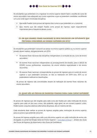 EXAMES FINAIS NACIONAIS DO ENSINO SECUNDÁRIO E ACESSO AO ENSINO SUPERIOR 35
Os estudantes que pretendam vir a ingressar no ensino superior devem fazer a escolha do curso de
ensino secundário mais adequado aos cursos superiores a que se pretendem candidatar, escolhendo
um curso onde sejam ministradas disciplinas:
 Que estão fixadas como provas de ingresso dos cursos a que pretendem vir a concorrer;
 Que, mesmo que não estejam fixadas como provas de ingresso, sejam especialmente
importantes para a frequência desses cursos.
25. EM QUE EXAMES FINAIS NACIONAIS SE DEVE INSCREVER UM ESTUDANTE QUE
PRETENDA CONCORRER AO ENSINO SUPERIOR EM 2016?
Os estudantes que pretendam concorrer ao acesso no ensino superior público ou no ensino superior
privado devem realizar, obrigatoriamente, em 2016:
 Os exames finais nacionais das disciplinas indispensáveis à conclusão do seu curso de ensino
secundário;
 Os exames finais nacionais indispensáveis ao prosseguimento de estudos, para o cálculo da
CFCEPE (cursos profissionais, vocacionais, do ensino artístico especializado e do ensino
recorrente);
 Os exames finais nacionais correspondentes às provas de ingresso para os cursos de ensino
superior a que pretendem concorrer, se não os realizaram em 2014 e/ou 2015 ou se
pretenderem melhorar as classificações.
As provas de ingresso são concretizadas através da realização de exames finais nacionais do
ensino secundário.
26. QUAIS SÃO AS PROVAS DE INGRESSO FIXADAS PARA CADA CURSO SUPERIOR?
As provas de ingresso que são exigidas para cada curso são fixadas por cada instituição de ensino
superior para cada um dos seus cursos, não podendo, regra geral, ser em número superior a dois.
Podem existir conjuntos (elencos) alternativos de provas, até um máximo de três.
Cada estudante deve realizar as provas de ingresso exigidas pelas instituições de ensino superior
para os cursos a que pretende concorrer.
As provas de ingresso exigidas para cada curso de ensino superior em cada instituição de ensino são
divulgadas no portal da Direção-Geral do Ensino Superior – www.dges.mctes.pt –, através dos Guias
das Provas de Ingresso (já disponíveis) e dos Guias da Candidatura.
 
