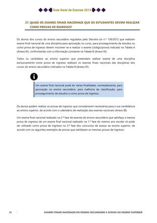 36 EXAMES FINAIS NACIONAIS DO ENSINO SECUNDÁRIO E ACESSO AO ENSINO SUPERIOR
27. QUAIS OS EXAMES FINAIS NACIONAIS QUE OS ESTUDANTES DEVEM REALIZAR
COMO PROVAS DE INGRESSO?
Os alunos dos cursos do ensino secundário regulados pelo Decreto-Lei n.º 139/2012 que realizem
exame final nacional de uma disciplina para aprovação no curso, para prosseguimento de estudos ou
como prova de ingresso devem inscrever-se e realizar o exame (código/prova) indicado na Tabela A
(Anexo IV), confrontando com a informação constante na Tabela B (Anexo IV).
Todos os candidatos ao ensino superior que pretendam realizar exame de uma disciplina
exclusivamente como prova de ingresso realizam os exames finais nacionais das disciplinas dos
cursos do ensino secundário indicados na Tabela B (Anexo IV).
Um exame final nacional pode ter várias finalidades, nomeadamente, para
aprovação no ensino secundário, para melhoria de classificação, para
prosseguimento de estudos e como prova de ingresso.
Os alunos podem realizar as provas de ingresso que considerarem necessárias para a sua candidatura
ao ensino superior, de acordo com o calendário de realização dos exames nacionais (Anexo III).
Um exame final nacional realizado na 2.ª fase de exames do ensino secundário que satisfaça a mesma
prova de ingresso de um exame final nacional realizado na 1.ª fase do mesmo ano escolar só pode
ser utilizado como prova de ingresso na 2.ª fase dos concursos de acesso ao ensino superior, de
acordo com os seguintes exemplos de provas que satisfazem as mesmas provas de ingresso:
 