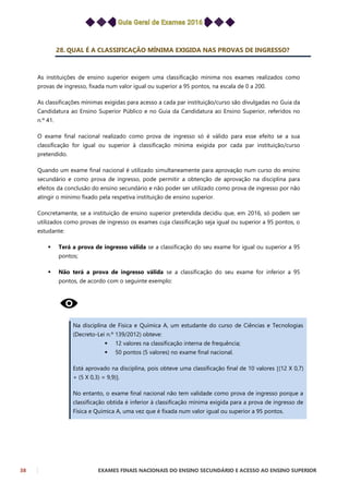 38 EXAMES FINAIS NACIONAIS DO ENSINO SECUNDÁRIO E ACESSO AO ENSINO SUPERIOR
28. QUAL É A CLASSIFICAÇÃO MÍNIMA EXIGIDA NAS PROVAS DE INGRESSO?
As instituições de ensino superior exigem uma classificação mínima nos exames realizados como
provas de ingresso, fixada num valor igual ou superior a 95 pontos, na escala de 0 a 200.
As classificações mínimas exigidas para acesso a cada par instituição/curso são divulgadas no Guia da
Candidatura ao Ensino Superior Público e no Guia da Candidatura ao Ensino Superior, referidos no
n.º 41.
O exame final nacional realizado como prova de ingresso só é válido para esse efeito se a sua
classificação for igual ou superior à classificação mínima exigida por cada par instituição/curso
pretendido.
Quando um exame final nacional é utilizado simultaneamente para aprovação num curso do ensino
secundário e como prova de ingresso, pode permitir a obtenção de aprovação na disciplina para
efeitos da conclusão do ensino secundário e não poder ser utilizado como prova de ingresso por não
atingir o mínimo fixado pela respetiva instituição de ensino superior.
Concretamente, se a instituição de ensino superior pretendida decidiu que, em 2016, só podem ser
utilizados como provas de ingresso os exames cuja classificação seja igual ou superior a 95 pontos, o
estudante:
 Terá a prova de ingresso válida se a classificação do seu exame for igual ou superior a 95
pontos;
 Não terá a prova de ingresso válida se a classificação do seu exame for inferior a 95
pontos, de acordo com o seguinte exemplo:
Na disciplina de Física e Química A, um estudante do curso de Ciências e Tecnologias
(Decreto-Lei n.º 139/2012) obteve:
 12 valores na classificação interna de frequência;
 50 pontos (5 valores) no exame final nacional.
Está aprovado na disciplina, pois obteve uma classificação final de 10 valores (12 X 0,7)
+ (5 X 0,3) = 9,9).
No entanto, o exame final nacional não tem validade como prova de ingresso porque a
classificação obtida é inferior à classificação mínima exigida para a prova de ingresso de
Física e Química A, uma vez que é fixada num valor igual ou superior a 95 pontos.
 
