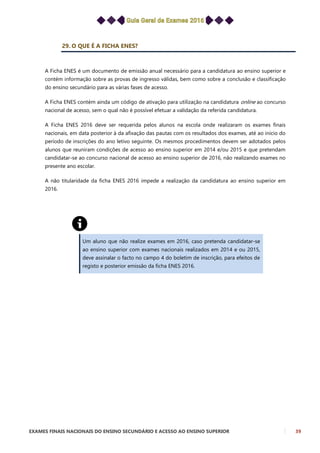 EXAMES FINAIS NACIONAIS DO ENSINO SECUNDÁRIO E ACESSO AO ENSINO SUPERIOR 39
29. O QUE É A FICHA ENES?
A Ficha ENES é um documento de emissão anual necessário para a candidatura ao ensino superior e
contém informação sobre as provas de ingresso válidas, bem como sobre a conclusão e classificação
do ensino secundário para as várias fases de acesso.
A Ficha ENES contém ainda um código de ativação para utilização na candidatura online ao concurso
nacional de acesso, sem o qual não é possível efetuar a validação da referida candidatura.
A Ficha ENES 2016 deve ser requerida pelos alunos na escola onde realizaram os exames finais
nacionais, em data posterior à da afixação das pautas com os resultados dos exames, até ao início do
período de inscrições do ano letivo seguinte. Os mesmos procedimentos devem ser adotados pelos
alunos que reuniram condições de acesso ao ensino superior em 2014 e/ou 2015 e que pretendam
candidatar-se ao concurso nacional de acesso ao ensino superior de 2016, não realizando exames no
presente ano escolar.
A não titularidade da ficha ENES 2016 impede a realização da candidatura ao ensino superior em
2016.
Um aluno que não realize exames em 2016, caso pretenda candidatar-se
ao ensino superior com exames nacionais realizados em 2014 e ou 2015,
deve assinalar o facto no campo 4 do boletim de inscrição, para efeitos de
registo e posterior emissão da ficha ENES 2016.
 