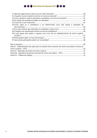 4 EXAMES FINAIS NACIONAIS DO ENSINO SECUNDÁRIO E ACESSO AO ENSINO SUPERIOR
31.Quantas vagas há para cada curso em cada instituição? ...................................................................................40
32.A quantos cursos se pode concorrer no concurso nacional?............................................................................41
33.Como, quando e onde se apresenta a candidatura ao concurso nacional? ...............................................41
34.As opções de candidatura podem ser alteradas?..................................................................................................42
35.O que são os pré-requisitos? .........................................................................................................................................43
36.Como saber se a candidatura a um determinado curso está sujeita à satisfação de
pré-requisitos? .....................................................................................................................................................................44
37.Com que critérios são ordenados os candidatos a cada curso?......................................................................44
38.É exigida uma classificação mínima na nota de candidatura?..........................................................................46
39.A que regras está sujeito o ingresso num curso de um estabelecimento de ensino superior
privado? ..................................................................................................................................................................................47
40.Onde podem obter-se mais informações?...............................................................................................................47
41.Que outras publicações podem ser consultadas? .................................................................................................48
Não se esqueça!..............................................................................................................................................................................49
Anexo I - Calendarização das ações para os exames finais nacionais do ensino secundário e acesso ao
ensino superior – 2016.................................................................................................................................................................50
Anexo II - Gabinetes de acesso ao ensino superior .........................................................................................................51
Anexo III - Calendário de exames nacionais do ensino secundário – 2016............................................................53
Anexo IV - Tabelas de códigos .................................................................................................................................................55
 