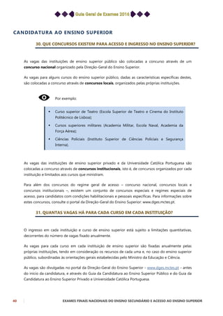 40 EXAMES FINAIS NACIONAIS DO ENSINO SECUNDÁRIO E ACESSO AO ENSINO SUPERIOR
CANDIDATURA AO ENSINO SUPERIOR
30. QUE CONCURSOS EXISTEM PARA ACESSO E INGRESSO NO ENSINO SUPERIOR?
As vagas das instituições de ensino superior público são colocadas a concurso através de um
concurso nacional organizado pela Direção-Geral do Ensino Superior.
As vagas para alguns cursos do ensino superior público, dadas as características específicas destes,
são colocadas a concurso através de concursos locais, organizados pelas próprias instituições.
Por exemplo:
 Curso superior de Teatro (Escola Superior de Teatro e Cinema do Instituto
Politécnico de Lisboa);
 Cursos superiores militares (Academia Militar, Escola Naval, Academia da
Força Aérea);
 Ciências Policiais (Instituto Superior de Ciências Policiais e Segurança
Interna).
As vagas das instituições de ensino superior privado e da Universidade Católica Portuguesa são
colocadas a concurso através de concursos institucionais, isto é, de concursos organizados por cada
instituição e limitados aos cursos que ministram.
Para além dos concursos do regime geral de acesso – concurso nacional, concursos locais e
concursos institucionais –, existem um conjunto de concursos especiais e regimes especiais de
acesso, para candidatos com condições habilitacionais e pessoais específicas. Para informações sobre
estes concursos, consulte o portal da Direção-Geral do Ensino Superior: www.dges.mctes.pt.
31. QUANTAS VAGAS HÁ PARA CADA CURSO EM CADA INSTITUIÇÃO?
O ingresso em cada instituição e curso de ensino superior está sujeito a limitações quantitativas,
decorrentes do número de vagas fixado anualmente.
As vagas para cada curso em cada instituição de ensino superior são fixadas anualmente pelas
próprias instituições, tendo em consideração os recursos de cada uma e, no caso do ensino superior
público, subordinadas às orientações gerais estabelecidas pelo Ministro da Educação e Ciência.
As vagas são divulgadas no portal da Direção-Geral do Ensino Superior - www.dges.mctes.pt - antes
do início da candidatura, e através do Guia da Candidatura ao Ensino Superior Público e do Guia da
Candidatura ao Ensino Superior Privado e Universidade Católica Portuguesa.
 