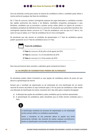 42 EXAMES FINAIS NACIONAIS DO ENSINO SECUNDÁRIO E ACESSO AO ENSINO SUPERIOR
Uma vez atribuída a senha para acesso ao sistema de candidatura online, o candidato pode utilizar a
mesma senha em qualquer das fases da candidatura.
Na 1.ª fase do concurso, existem contingentes especiais de vagas destinados a: candidatos oriundos
das regiões autónomas dos Açores e da Madeira, candidatos emigrantes portugueses e seus
familiares, candidatos que se encontrem a prestar serviço militar efetivo no regime de contrato e
candidatos portadores de deficiência física ou sensorial. Os estudantes que pretendam beneficiar dos
contingentes especiais devem concorrer na 1.ª fase de candidatura, uma vez que na 2.ª fase e, nos
casos em que se realiza, na 3.ª fase de candidatura há um único contingente.
Os estudantes que não reúnam as condições de apresentação à 1.ª fase da candidatura apenas
podem apresentar-se à 2.ª fase da candidatura e/ou à 3.ª fase.
Prazos de candidatura
1.ª fase do concurso: 20 de julho a 8 de agosto de 2016
2.ª fase do concurso: 12 a 23 de setembro de 2016
3.ª fase do concurso: 6 a 10 de outubro de 2016
Para mais pormenores deve consultar o calendário geral constante do Anexo I.
34. AS OPÇÕES DE CANDIDATURA PODEM SER ALTERADAS?
Os estudantes podem alterar livremente as suas opções de candidatura dentro do prazo em que
decorre a apresentação da mesma.
Sempre que o resultado da reapreciação ou da reclamação de uma classificação de um exame
nacional do ensino secundário só seja conhecido após o fim do prazo da candidatura e dele resulte
uma alteração da classificação do exame, é possível, até 3 dias úteis após a respetiva divulgação:
a) A alteração das opções de candidatura, pelos candidatos que já a tenham apresentado;
b) A apresentação da candidatura, pelos estudantes que só então reúnam condições para o
fazer.
A classificação resultante do processo de reapreciação ou de reclamação
produz sempre efeitos na candidatura apresentada.
Assim, o estudante, se não pretender alterar as opções que tenha
previamente indicado, não necessita de realizar qualquer procedimento,
sendo as classificações comunicadas oficiosamente pela escola.
 