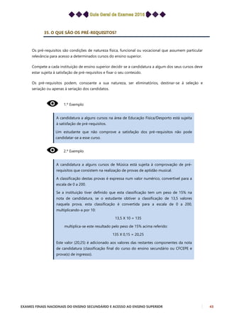 EXAMES FINAIS NACIONAIS DO ENSINO SECUNDÁRIO E ACESSO AO ENSINO SUPERIOR 43
35. O QUE SÃO OS PRÉ-REQUISITOS?
Os pré-requisitos são condições de natureza física, funcional ou vocacional que assumem particular
relevância para acesso a determinados cursos do ensino superior.
Compete a cada instituição de ensino superior decidir se a candidatura a algum dos seus cursos deve
estar sujeita à satisfação de pré-requisitos e fixar o seu conteúdo.
Os pré-requisitos podem, consoante a sua natureza, ser eliminatórios, destinar-se à seleção e
seriação ou apenas à seriação dos candidatos.
1.º Exemplo
A candidatura a alguns cursos na área de Educação Física/Desporto está sujeita
à satisfação de pré-requisitos.
Um estudante que não comprove a satisfação dos pré-requisitos não pode
candidatar-se a esse curso.
2.º Exemplo
A candidatura a alguns cursos de Música está sujeita à comprovação de pré-
requisitos que consistem na realização de provas de aptidão musical.
A classificação destas provas é expressa num valor numérico, convertível para a
escala de 0 a 200.
Se a instituição tiver definido que esta classificação tem um peso de 15% na
nota de candidatura, se o estudante obtiver a classificação de 13,5 valores
naquela prova, esta classificação é convertida para a escala de 0 a 200,
multiplicando-a por 10:
13,5 X 10 = 135
multiplica-se este resultado pelo peso de 15% acima referido:
135 X 0,15 = 20,25
Este valor (20,25) é adicionado aos valores das restantes componentes da nota
de candidatura (classificação final do curso do ensino secundário ou CFCEPE e
prova(s) de ingresso).
 