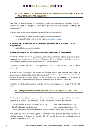44 EXAMES FINAIS NACIONAIS DO ENSINO SECUNDÁRIO E ACESSO AO ENSINO SUPERIOR
36. COMO SABER SE A CANDIDATURA A UM DETERMINADO CURSO ESTÁ SUJEITA
À SATISFAÇÃO DE PRÉ-REQUISITOS?
Para saber se a candidatura a um determinado curso numa determinada instituição de ensino
superior está sujeita à satisfação ou realização de pré-requisitos deve consultar a instituição de
ensino superior.
Pode ainda ser consultado o mapa de correspondências entre pré-requisitos
 nos gabinetes de acesso ao ensino superior indicados no Anexo II.
 no portal da Direção-Geral do Ensino Superior: www.dges.mctes.pt.
A inscrição para a realização dos pré-requisitos decorre de 22 de fevereiro a 11 de
março de 2016
nas instituições de ensino superior.
A avaliação/realização dos pré-requisitos decorre de 4 de abril a 6 de maio de 2016.
A satisfação dos pré-requisitos que exigem a realização de provas de aptidão física, funcional ou
vocacional é certificada através da Ficha Pré-Requisitos 2016, emitida pela instituição onde foram
realizadas as provas e assinalada no formulário de candidatura online.
Encontram-se na situação indicada no parágrafo acima os pré-requisitos dos Grupos C, G, I, K, M, P,
R, V, Y e Z.
A satisfação dos pré-requisitos, que não exijam provas de aptidão física, funcional ou vocacional e
que sejam de comprovação meramente documental, é entregue pelos candidatos no ato da
matrícula e inscrição no ensino superior, no par instituição/curso que os exige, caso ali venham a
obter colocação, sendo condição indispensável para a realização da matrícula e inscrição.
Encontram-se na situação indicada no parágrafo anterior os pré-requisitos dos Grupos A, B, D, E, F, Q,
U e X.
37. COM QUE CRITÉRIOS SÃO ORDENADOS OS CANDIDATOS A CADA CURSO?
A ordenação dos candidatos a cada curso de cada instituição de ensino superior é feita pela ordem
decrescente de uma nota de candidatura, calculada utilizando as seguintes classificações:
Classificação final do ensino secundário ou CFCEPE com um peso não inferior a 50%
Classificação das provas de ingresso com um peso não inferior a 35%
Classificação dos pré-requisitos de seriação, quando exigidos com um peso não superior a 15%
Para efeitos de acesso ao ensino superior a classificação final do curso do ensino secundário é
calculada segundo o disposto nas questões 14 a 21, até às décimas, sem arredondamento, e
convertida para a escala de 0 a 200.
 