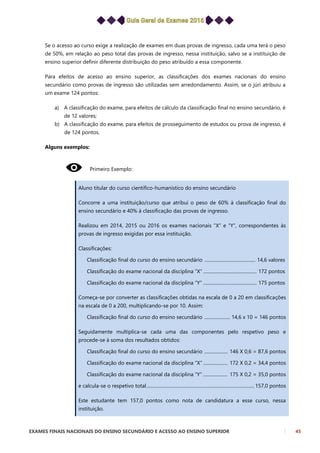 EXAMES FINAIS NACIONAIS DO ENSINO SECUNDÁRIO E ACESSO AO ENSINO SUPERIOR 45
Se o acesso ao curso exige a realização de exames em duas provas de ingresso, cada uma terá o peso
de 50%, em relação ao peso total das provas de ingresso, nessa instituição, salvo se a instituição de
ensino superior definir diferente distribuição do peso atribuído a essa componente.
Para efeitos de acesso ao ensino superior, as classificações dos exames nacionais do ensino
secundário como provas de ingresso são utilizadas sem arredondamento. Assim, se o júri atribuiu a
um exame 124 pontos:
a) A classificação do exame, para efeitos de cálculo da classificação final no ensino secundário, é
de 12 valores;
b) A classificação do exame, para efeitos de prosseguimento de estudos ou prova de ingresso, é
de 124 pontos.
Alguns exemplos:
Primeiro Exemplo:
Aluno titular do curso científico-humanístico do ensino secundário
Concorre a uma instituição/curso que atribui o peso de 60% à classificação final do
ensino secundário e 40% à classificação das provas de ingresso.
Realizou em 2014, 2015 ou 2016 os exames nacionais ”X” e “Y”, correspondentes às
provas de ingresso exigidas por essa instituição.
Classificações:
Classificação final do curso do ensino secundário ............................................ 14,6 valores
Classificação do exame nacional da disciplina “X” .............................................. 172 pontos
Classificação do exame nacional da disciplina “Y” .............................................. 175 pontos
Começa-se por converter as classificações obtidas na escala de 0 a 20 em classificações
na escala de 0 a 200, multiplicando-se por 10. Assim:
Classificação final do curso do ensino secundário ...................... 14,6 x 10 = 146 pontos
Seguidamente multiplica-se cada uma das componentes pelo respetivo peso e
procede-se à soma dos resultados obtidos:
Classificação final do curso do ensino secundário .................... 146 X 0,6 = 87,6 pontos
Classificação do exame nacional da disciplina “X” ..................... 172 X 0,2 = 34,4 pontos
Classificação do exame nacional da disciplina “Y” ..................... 175 X 0,2 = 35,0 pontos
e calcula-se o respetivo total............................................................................................. 157,0 pontos
Este estudante tem 157,0 pontos como nota de candidatura a esse curso, nessa
instituição.
 