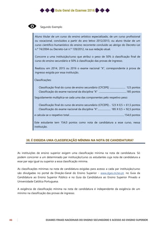 46 EXAMES FINAIS NACIONAIS DO ENSINO SECUNDÁRIO E ACESSO AO ENSINO SUPERIOR
Segundo Exemplo
Aluno titular de um curso do ensino artístico especializado, de um curso profissional
ou vocacional, concluídos a partir do ano letivo 2012/2013, ou aluno titular de um
curso cientifico-humanístico do ensino recorrente concluído ao abrigo do Decreto-Lei
n.º 74/2004 ou Decreto-Lei n.º 139/2012, na sua redação atual.
Concorre a uma instituição/curso que atribui o peso de 50% à classificação final de
curso do ensino secundário e 50% à classificação das provas de ingresso.
Realizou em 2014, 2015 ou 2016 o exame nacional “X”, correspondente à prova de
ingresso exigida por essa instituição.
Classificações:
Classificação final do curso de ensino secundário (CFCEPE) .......................... 123 pontos
Classificação do exame nacional da disciplina “X” ...............................................185 pontos
Seguidamente multiplica-se cada uma das componentes pelo respetivo peso:
Classificação final do curso de ensino secundário (CFCEPE) .. 123 X 0,5 = 61,5 pontos
Classificação do exame nacional da disciplina “X”...................... 185 X 0,5 = 92,5 pontos
e calcula-se o respetivo total.............................................................................................154,0 pontos
Este estudante tem 154,0 pontos como nota de candidatura a esse curso, nessa
instituição.
38. É EXIGIDA UMA CLASSIFICAÇÃO MÍNIMA NA NOTA DE CANDIDATURA?
As instituições de ensino superior exigem uma classificação mínima na nota de candidatura. Só
podem concorrer a um determinado par instituição/curso os estudantes cuja nota de candidatura a
esse par seja igual ou superior a essa classificação mínima.
As classificações mínimas na nota de candidatura exigidas para acesso a cada par instituição/curso
são divulgadas no portal da Direção-Geral do Ensino Superior - www.dges.mctes.pt, no Guia da
Candidatura ao Ensino Superior Público e no Guia da Candidatura ao Ensino Superior Privado e
Universidade Católica Portuguesa.
A exigência de classificação mínima na nota de candidatura é independente da exigência de um
mínimo na classificação das provas de ingresso.
 