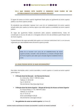 EXAMES FINAIS NACIONAIS DO ENSINO SECUNDÁRIO E ACESSO AO ENSINO SUPERIOR 47
39. A QUE REGRAS ESTÁ SUJEITO O INGRESSO NUM CURSO DE UM
ESTABELECIMENTO DE ENSINO SUPERIOR PRIVADO?
O regime de acesso ao ensino superior legalmente fixado aplica-se igualmente ao ensino superior
público e ao ensino superior privado.
Os estudantes que pretendam ingressar num curso de um estabelecimento de ensino superior
privado estão, pois, sujeitos às mesmas regras a que estão sujeitos os candidatos ao ensino superior
público.
As vagas são igualmente fixadas anualmente pelos próprios estabelecimentos, tendo em
consideração os recursos de cada um, e divulgadas antes do início da candidatura pela Direção-Geral
do Ensino Superior.
O preenchimento das vagas aprovadas está sujeito a um concurso institucional, isto é, a um concurso
organizado por cada estabelecimento de ensino superior privado.
Antes de se inscrever num curso de um estabelecimento de ensino
superior privado, consulte o sítio da Internet ou contacte a Direção-Geral
do Ensino Superior para saber qual a situação legal do estabelecimento e
curso.
40. ONDE PODEM OBTER-SE MAIS INFORMAÇÕES?
Para obter informações sobre o ensino secundário, o ensino superior e o acesso ao ensino superior
pode dirigir-se:
 À Direção-Geral da Educação - Júri Nacional de Exames
Av. 24 de Julho, 140-6.º, 1399-025 Lisboa
Telefone: 21 393 45 00
Fax: 21 393 45 52
Sítio de Internet: http://www.dge.mec.pt
 À Direção-Geral do Ensino Superior - Direção de Serviços do Acesso ao Ensino Superior
Av. Duque D’Ávila, n.º 137, 1069-016 Lisboa
Telefone: 21 312 60 00
Fax: 21 312 61 23
Email: acesso@dges.mctes.pt
Sítio de Internet: www.dges.mctes.pt
 Aos gabinetes de acesso ao ensino superior (ver Anexo II)
 