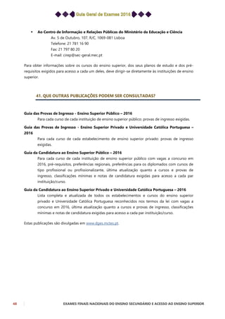 48 EXAMES FINAIS NACIONAIS DO ENSINO SECUNDÁRIO E ACESSO AO ENSINO SUPERIOR
 Ao Centro de Informação e Relações Públicas do Ministério da Educação e Ciência
Av. 5 de Outubro, 107, R/C, 1069-081 Lisboa
Telefone: 21 781 16 90
Fax: 21 797 80 20
E-mail: cirep@sec-geral.mec.pt
Para obter informações sobre os cursos do ensino superior, dos seus planos de estudo e dos pré-
requisitos exigidos para acesso a cada um deles, deve dirigir-se diretamente às instituições de ensino
superior.
41. QUE OUTRAS PUBLICAÇÕES PODEM SER CONSULTADAS?
Guia das Provas de Ingresso - Ensino Superior Público – 2016
Para cada curso de cada instituição de ensino superior público: provas de ingresso exigidas.
Guia das Provas de Ingresso - Ensino Superior Privado e Universidade Católica Portuguesa –
2016
Para cada curso de cada estabelecimento de ensino superior privado: provas de ingresso
exigidas.
Guia da Candidatura ao Ensino Superior Público – 2016
Para cada curso de cada instituição de ensino superior público com vagas a concurso em
2016, pré-requisitos, preferências regionais, preferências para os diplomados com cursos de
tipo profissional ou profissionalizante, última atualização quanto a cursos e provas de
ingresso, classificações mínimas e notas de candidatura exigidas para acesso a cada par
instituição/curso.
Guia da Candidatura ao Ensino Superior Privado e Universidade Católica Portuguesa – 2016
Lista completa e atualizada de todos os estabelecimentos e cursos do ensino superior
privado e Universidade Católica Portuguesa reconhecidos nos termos da lei com vagas a
concurso em 2016, última atualização quanto a cursos e provas de ingresso, classificações
mínimas e notas de candidatura exigidas para acesso a cada par instituição/curso.
Estas publicações são divulgadas em www.dges.mctes.pt.
 