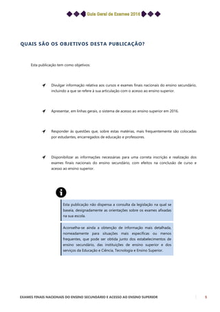 EXAMES FINAIS NACIONAIS DO ENSINO SECUNDÁRIO E ACESSO AO ENSINO SUPERIOR 5
QUAIS SÃO OS OBJETIVOS DESTA PUBLICAÇÃO?
Esta publicação tem como objetivos:
Divulgar informação relativa aos cursos e exames finais nacionais do ensino secundário,
incluindo a que se refere à sua articulação com o acesso ao ensino superior.
Apresentar, em linhas gerais, o sistema de acesso ao ensino superior em 2016.
Responder às questões que, sobre estas matérias, mais frequentemente são colocadas
por estudantes, encarregados de educação e professores.
Disponibilizar as informações necessárias para uma correta inscrição e realização dos
exames finais nacionais do ensino secundário, com efeitos na conclusão de curso e
acesso ao ensino superior.
Esta publicação não dispensa a consulta da legislação na qual se
baseia, designadamente as orientações sobre os exames afixadas
na sua escola.
Aconselha-se ainda a obtenção de informação mais detalhada,
nomeadamente para situações mais específicas ou menos
frequentes, que pode ser obtida junto dos estabelecimentos de
ensino secundário, das instituições de ensino superior e dos
serviços da Educação e Ciência, Tecnologia e Ensino Superior.
 