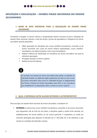 6 EXAMES FINAIS NACIONAIS DO ENSINO SECUNDÁRIO E ACESSO AO ENSINO SUPERIOR
INSCRIÇÃO E REALIZAÇÃO – EXAMES FINAIS NACIONAIS DO ENSINO
SECUNDÁRIO
1. QUEM SE DEVE INSCREVER PARA A REALIZAÇÃO DE EXAMES FINAIS
NACIONAIS?
Consoante a situação, os alunos internos e autopropostos devem inscrever-se para a realização de
exames finais nacionais, exames a nível de escola e provas de equivalência à frequência do ensino
secundário quando pretendam:
 Obter aprovação em disciplinas dos cursos científico-humanísticos, incluindo os do
ensino recorrente, dos cursos do ensino artístico especializado, cursos científico-
tecnológicos com planos próprios e dos cursos tecnológicos;
 Realizar melhoria de classificação em disciplinas do ensino secundário nas quais já
obtiveram aprovação;
 Prosseguir estudos no ensino superior;
 Realizar provas de ingresso.
A inscrição nos exames do ensino secundário está sujeita a condições de
admissão fixadas nos diplomas legais específicos de cada um dos cursos
do ensino secundário, bem como no Calendário Escolar, no Regulamento
de Provas e Exames do Ensino Secundário, para 2016, e nos normativos
que estabelecem as disposições sobre o acesso ao ensino superior.
2. QUAL A DIFERENÇA ENTRE ALUNOS INTERNOS E AUTOPROPOSTOS?
Para inscrição nos exames finais nacionais do ensino secundário, consideram-se:
 INTERNOS os alunos dos cursos científico-humanísticos, excluindo os do ensino recorrente,
que frequentem até ao final do ano letivo a disciplina sujeita a exame final nacional, em
estabelecimento de ensino público ou do ensino particular e cooperativo ou ainda em
seminário abrangido pelo disposto no Decreto-Lei n.º 293-C/86, de 12 de setembro, e que
reúnam as condições de admissão a exame.
 