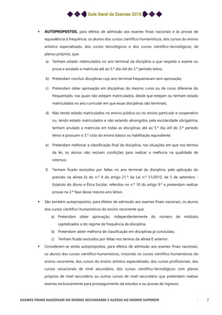 EXAMES FINAIS NACIONAIS DO ENSINO SECUNDÁRIO E ACESSO AO ENSINO SUPERIOR 7
 AUTOPROPOSTOS, para efeitos de admissão aos exames finais nacionais e às provas de
equivalência à frequência, os alunos dos cursos científico-humanísticos, dos cursos do ensino
artístico especializado, dos cursos tecnológicos e dos cursos científico-tecnológicos, de
planos próprios, que:
a) Tenham estado matriculados no ano terminal da disciplina a que respeita o exame ou
prova e anulado a matrícula até ao 5.º dia útil do 3.º período letivo;
b) Pretendam concluir disciplinas cujo ano terminal frequentaram sem aprovação;
c) Pretendam obter aprovação em disciplinas do mesmo curso ou de curso diferente do
frequentado, nas quais não estejam matriculados, desde que estejam ou tenham estado
matriculados no ano curricular em que essas disciplinas são terminais;
d) Não tendo estado matriculados no ensino público ou no ensino particular e cooperativo
ou, tendo estado matriculados e não estando abrangidos pela escolaridade obrigatória,
tenham anulado a matrícula em todas as disciplinas até ao 5.º dia útil do 3.º período
letivo e possuam o 3.º ciclo do ensino básico ou habilitação equivalente;
e) Pretendam melhorar a classificação final de disciplina, nas situações em que nos termos
da lei, os alunos não reúnam condições para realizar a melhoria na qualidade de
internos;
f) Tenham ficado excluídos por faltas no ano terminal da disciplina, pela aplicação do
previsto na alínea b) do n.º 4 do artigo 21.º da Lei n.º 51/2012, de 5 de setembro -
Estatuto do Aluno e Ética Escolar, referidos no n.º 10 do artigo 9.º e pretendam realizar
provas na 2.ª fase desse mesmo ano letivo.
 São também autopropostos, para efeitos de admissão aos exames finais nacionais, os alunos
dos cursos científico-humanísticos do ensino recorrente que:
a) Pretendam obter aprovação, independentemente do número de módulos
capitalizados e do regime de frequência da disciplina;
b) Pretendam obter melhoria de classificação em disciplinas já concluídas;
c) Tenham ficado excluídos por faltas nos termos da alínea f) anterior.
 Consideram-se ainda autopropostos, para efeitos de admissão aos exames finais nacionais,
os alunos dos cursos científico-humanísticos, incluindo os cursos científico-humanísticos do
ensino recorrente, dos cursos do ensino artístico especializado, dos cursos profissionais, dos
cursos vocacionais de nível secundário, dos cursos científico-tecnológicos com planos
próprios de nível secundário ou outros cursos de nível secundário que pretendam realizar
exames exclusivamente para prosseguimento de estudos e ou provas de ingresso.
 