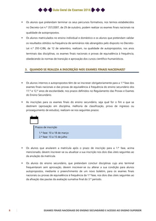8 EXAMES FINAIS NACIONAIS DO ENSINO SECUNDÁRIO E ACESSO AO ENSINO SUPERIOR
 Os alunos que pretendam terminar os seus percursos formativos, nos termos estabelecidos
no Decreto-Lei n.º 357/2007, de 29 de outubro, podem realizar os exames finais nacionais na
qualidade de autopropostos.
 Os alunos matriculados no ensino individual e doméstico e os alunos que pretendam validar
os resultados obtidos na frequência de seminários não abrangidos pelo disposto no Decreto-
Lei n.º 293-C/86, de 12 de setembro, realizam, na qualidade de autopropostos, nos anos
terminais das disciplinas, os exames finais nacionais e provas de equivalência à frequência,
obedecendo às normas de transição e aprovação dos cursos científico-humanísticos.
3. QUANDO SE REALIZA A INSCRIÇÃO NOS EXAMES FINAIS NACIONAIS?
 Os alunos internos e autopropostos têm de se inscrever obrigatoriamente para a 1.ª fase dos
exames finais nacionais e das provas de equivalência à frequência do ensino secundário dos
11.º e 12.º anos de escolaridade, nos prazos definidos no Regulamento das Provas e Exames
do Ensino Secundário.
 As inscrições para os exames finais do ensino secundário, seja qual for o fim a que se
destinem (aprovação em disciplina, melhoria de classificação, prova de ingresso ou
prosseguimento de estudos), realizam-se nos seguintes prazos:
Prazos de inscrição
1.ª fase: 10 a 18 de março
2.ª fase: 13 a 15 de julho
 Os alunos que anularem a matrícula após o prazo de inscrição para a 1.ª fase, acima
mencionado, devem inscrever-se ou atualizar a sua inscrição nos dois dias úteis seguintes ao
da anulação da matrícula.
 Os alunos do ensino secundário, que pretendam concluir disciplinas cujo ano terminal
frequentaram sem aprovação, devem inscrever-se ou alterar a sua condição para alunos
autopropostos, mediante o preenchimento de um novo boletim, para os exames finais
nacionais ou provas de equivalência à frequência da 1.ª fase, nos dois dias úteis seguintes ao
da afixação das pautas da avaliação sumativa final do 3.º período.
 
