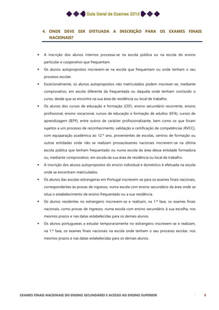 EXAMES FINAIS NACIONAIS DO ENSINO SECUNDÁRIO E ACESSO AO ENSINO SUPERIOR 9
4. ONDE DEVE SER EFETUADA A INSCRIÇÃO PARA OS EXAMES FINAIS
NACIONAIS?
 A inscrição dos alunos internos processa-se na escola pública ou na escola do ensino
particular e cooperativo que frequentam.
 Os alunos autopropostos inscrevem-se na escola que frequentam ou onde tenham o seu
processo escolar.
 Excecionalmente, os alunos autopropostos não matriculados podem inscrever-se, mediante
comprovativo, em escola diferente da frequentada ou daquela onde tenham concluído o
curso, desde que se encontre na sua área de residência ou local de trabalho.
 Os alunos dos cursos de educação e formação (CEF), ensino secundário recorrente, ensino
profissional, ensino vocacional, cursos de educação e formação de adultos (EFA), cursos de
aprendizagem (IEFP), entre outros de carácter profissionalizante, bem como os que foram
sujeitos a um processo de reconhecimento, validação e certificação de competências (RVCC),
com equiparação académica ao 12.º ano, provenientes de escolas, centros de formação ou
outras entidades onde não se realizam provas/exames nacionais inscrevem-se na última
escola pública que tenham frequentado ou numa escola da área dessa entidade formadora
ou, mediante comprovativo, em escola da sua área de residência ou local de trabalho.
 A inscrição dos alunos autopropostos do ensino individual e doméstico é efetuada na escola
onde se encontram matriculados.
 Os alunos das escolas estrangeiras em Portugal inscrevem-se para os exames finais nacionais,
correspondentes às provas de ingresso, numa escola com ensino secundário da área onde se
situa o estabelecimento de ensino frequentado ou a sua residência.
 Os alunos residentes no estrangeiro inscrevem-se e realizam, na 1.ª fase, os exames finais
nacionais, como provas de ingresso, numa escola com ensino secundário à sua escolha, nos
mesmos prazos e nas datas estabelecidas para os demais alunos.
 Os alunos portugueses a estudar temporariamente no estrangeiro inscrevem-se e realizam,
na 1.ª fase, os exames finais nacionais na escola onde tenham o seu processo escolar, nos
mesmos prazos e nas datas estabelecidas para os demais alunos.
 