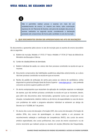 10 EXAMES FINAIS NACIONAIS DO ENSINO SECUNDÁRIO E ACESSO AO ENSINO SUPERIOR
Não é permitido realizar provas e exames em mais de um
estabelecimento de ensino, no mesmo ano letivo, salvo autorização
expressa do Júri Nacional de Exames, sob pena de anulação das provas e
exames realizados na segunda escola, considerando a declaração
prestada sob compromisso de honra pelo candidato no ato da inscrição.
5. QUE DOCUMENTOS DEVEM SER APRESENTADOS NO ATO DE INSCRIÇÃO?
Os documentos a apresentar pelos alunos no ato de inscrição para os exames do ensino secundário
são os seguintes:
a) Boletim de inscrição, Modelo n.º 0133 (1.ª fase) e Modelo n.º 0134 (2.ª fase) da Editorial do
Ministério da Educação e Ciência;
b) Cartão de cidadão/bilhete de identidade;
c) Boletim individual de saúde, se o aluno não tiver processo constituído na escola em que se
inscreve;
d) Documento comprovativo das habilitações académicas adquiridas anteriormente, se o aluno
não tiver processo constituído na escola em que se inscreve;
e) Recibo do pedido de atribuição de senha para acesso ao sistema de candidatura online,
disponível no portal da Direção-Geral do Ensino Superior - www.dges.gov.pt -, caso pretenda
concorrer ao ensino superior público em 2017.
 Os alunos autopropostos que necessitam da aplicação de condições especiais na realização
de exames, que não tenham processo constituído na escola em que se inscrevem, devem,
para além dos documentos atrás mencionados, apresentar outros que comprovem a sua
situação, nomeadamente, relatório médico ou de técnico de especialidade no caso de alunos
com problemas de saúde e programa educativo individual se estiverem ao abrigo do
Decreto-Lei n.º3/2008, de 7 de janeiro.
 Os alunos dos cursos de educação e formação (CEF), dos cursos de educação e formação de
adultos (EFA), dos cursos de aprendizagem, os alunos sujeitos a um processo de
reconhecimento validação e certificação de competências (RVCC), dos cursos de ensino
artístico especializado, dos cursos profissionais, dos cursos do ensino vocacional e os do
ensino recorrente que realizam provas ou exames em escolas diferentes das frequentadas,
 