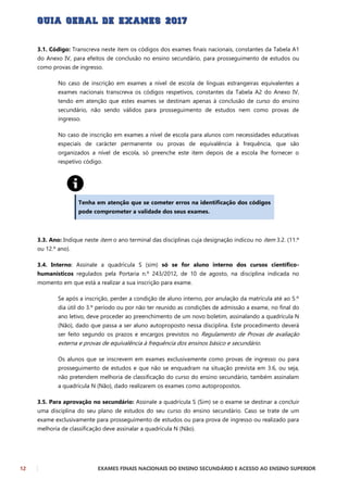 12 EXAMES FINAIS NACIONAIS DO ENSINO SECUNDÁRIO E ACESSO AO ENSINO SUPERIOR
3.1. Código: Transcreva neste item os códigos dos exames finais nacionais, constantes da Tabela A1
do Anexo IV, para efeitos de conclusão no ensino secundário, para prosseguimento de estudos ou
como provas de ingresso.
No caso de inscrição em exames a nível de escola de línguas estrangeiras equivalentes a
exames nacionais transcreva os códigos respetivos, constantes da Tabela A2 do Anexo IV,
tendo em atenção que estes exames se destinam apenas à conclusão de curso do ensino
secundário, não sendo válidos para prosseguimento de estudos nem como provas de
ingresso.
No caso de inscrição em exames a nível de escola para alunos com necessidades educativas
especiais de carácter permanente ou provas de equivalência à frequência, que são
organizados a nível de escola, só preenche este item depois de a escola lhe fornecer o
respetivo código.
Tenha em atenção que se cometer erros na identificação dos códigos
pode comprometer a validade dos seus exames.
3.3. Ano: Indique neste item o ano terminal das disciplinas cuja designação indicou no item 3.2. (11.º
ou 12.º ano).
3.4. Interno: Assinale a quadrícula S (sim) só se for aluno interno dos cursos científico-
humanísticos regulados pela Portaria n.º 243/2012, de 10 de agosto, na disciplina indicada no
momento em que está a realizar a sua inscrição para exame.
Se após a inscrição, perder a condição de aluno interno, por anulação da matrícula até ao 5.º
dia útil do 3.º período ou por não ter reunido as condições de admissão a exame, no final do
ano letivo, deve proceder ao preenchimento de um novo boletim, assinalando a quadrícula N
(Não), dado que passa a ser aluno autoproposto nessa disciplina. Este procedimento deverá
ser feito segundo os prazos e encargos previstos no Regulamento de Provas de avaliação
externa e provas de equivalência à frequência dos ensinos básico e secundário.
Os alunos que se inscrevem em exames exclusivamente como provas de ingresso ou para
prosseguimento de estudos e que não se enquadram na situação prevista em 3.6, ou seja,
não pretendem melhoria de classificação do curso do ensino secundário, também assinalam
a quadrícula N (Não), dado realizarem os exames como autopropostos.
3.5. Para aprovação no secundário: Assinale a quadrícula S (Sim) se o exame se destinar a concluir
uma disciplina do seu plano de estudos do seu curso do ensino secundário. Caso se trate de um
exame exclusivamente para prosseguimento de estudos ou para prova de ingresso ou realizado para
melhoria de classificação deve assinalar a quadrícula N (Não).
 