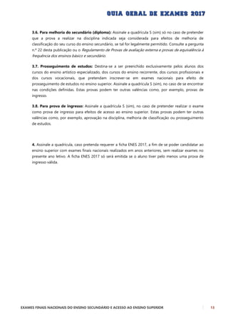 EXAMES FINAIS NACIONAIS DO ENSINO SECUNDÁRIO E ACESSO AO ENSINO SUPERIOR 13
3.6. Para melhoria do secundário (diploma): Assinale a quadrícula S (sim) só no caso de pretender
que a prova a realizar na disciplina indicada seja considerada para efeitos de melhoria de
classificação do seu curso do ensino secundário, se tal for legalmente permitido. Consulte a pergunta
n.º 22 desta publicação ou o Regulamento de Provas de avaliação externa e provas de equivalência à
frequência dos ensinos básico e secundário.
3.7. Prosseguimento de estudos: Destina-se a ser preenchido exclusivamente pelos alunos dos
cursos do ensino artístico especializado, dos cursos do ensino recorrente, dos cursos profissionais e
dos cursos vocacionais, que pretendam inscrever-se em exames nacionais para efeito de
prosseguimento de estudos no ensino superior. Assinale a quadrícula S (sim), no caso de se encontrar
nas condições definidas. Estas provas podem ter outras valências como, por exemplo, provas de
ingresso.
3.8. Para prova de ingresso: Assinale a quadrícula S (sim), no caso de pretender realizar o exame
como prova de ingresso para efeitos de acesso ao ensino superior. Estas provas podem ter outras
valências como, por exemplo, aprovação na disciplina, melhoria de classificação ou prosseguimento
de estudos.
4. Assinale a quadrícula, caso pretenda requerer a ficha ENES 2017, a fim de se poder candidatar ao
ensino superior com exames finais nacionais realizados em anos anteriores, sem realizar exames no
presente ano letivo. A ficha ENES 2017 só será emitida se o aluno tiver pelo menos uma prova de
ingresso válida.
 