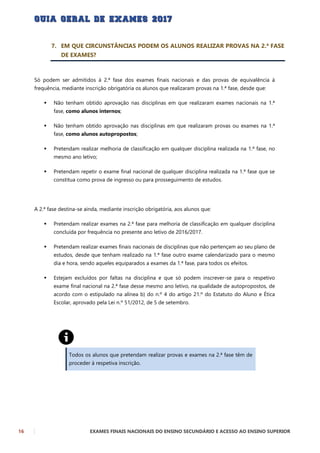 16 EXAMES FINAIS NACIONAIS DO ENSINO SECUNDÁRIO E ACESSO AO ENSINO SUPERIOR
7. EM QUE CIRCUNSTÂNCIAS PODEM OS ALUNOS REALIZAR PROVAS NA 2.ª FASE
DE EXAMES?
Só podem ser admitidos à 2.ª fase dos exames finais nacionais e das provas de equivalência à
frequência, mediante inscrição obrigatória os alunos que realizaram provas na 1.ª fase, desde que:
 Não tenham obtido aprovação nas disciplinas em que realizaram exames nacionais na 1.ª
fase, como alunos internos;
 Não tenham obtido aprovação nas disciplinas em que realizaram provas ou exames na 1.ª
fase, como alunos autopropostos;
 Pretendam realizar melhoria de classificação em qualquer disciplina realizada na 1.ª fase, no
mesmo ano letivo;
 Pretendam repetir o exame final nacional de qualquer disciplina realizada na 1.ª fase que se
constitua como prova de ingresso ou para prosseguimento de estudos.
A 2.ª fase destina-se ainda, mediante inscrição obrigatória, aos alunos que:
 Pretendam realizar exames na 2.ª fase para melhoria de classificação em qualquer disciplina
concluída por frequência no presente ano letivo de 2016/2017.
 Pretendam realizar exames finais nacionais de disciplinas que não pertençam ao seu plano de
estudos, desde que tenham realizado na 1.ª fase outro exame calendarizado para o mesmo
dia e hora, sendo aqueles equiparados a exames da 1.ª fase, para todos os efeitos.
 Estejam excluídos por faltas na disciplina e que só podem inscrever-se para o respetivo
exame final nacional na 2.ª fase desse mesmo ano letivo, na qualidade de autopropostos, de
acordo com o estipulado na alínea b) do n.º 4 do artigo 21.º do Estatuto do Aluno e Ética
Escolar, aprovado pela Lei n.º 51/2012, de 5 de setembro.
Todos os alunos que pretendam realizar provas e exames na 2.ª fase têm de
proceder à respetiva inscrição.
 