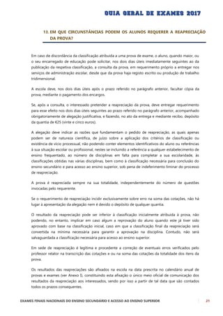 EXAMES FINAIS NACIONAIS DO ENSINO SECUNDÁRIO E ACESSO AO ENSINO SUPERIOR 21
13. EM QUE CIRCUNSTÂNCIAS PODEM OS ALUNOS REQUERER A REAPRECIAÇÃO
DA PROVA?
Em caso de discordância da classificação atribuída a uma prova de exame, o aluno, quando maior, ou
o seu encarregado de educação pode solicitar, nos dois dias úteis imediatamente seguintes ao da
publicação da respetiva classificação, a consulta da prova, em requerimento próprio a entregar nos
serviços de administração escolar, desde que da prova haja registo escrito ou produção de trabalho
tridimensional.
A escola deve, nos dois dias úteis após o prazo referido no parágrafo anterior, facultar cópia da
prova, mediante o pagamento dos encargos.
Se, após a consulta, o interessado pretender a reapreciação da prova, deve entregar requerimento
para esse efeito nos dois dias úteis seguintes ao prazo referido no parágrafo anterior, acompanhado
obrigatoriamente de alegação justificativa, e fazendo, no ato da entrega e mediante recibo, depósito
da quantia de €25 (vinte e cinco euros).
A alegação deve indicar as razões que fundamentam o pedido de reapreciação, as quais apenas
podem ser de natureza científica, de juízo sobre a aplicação dos critérios de classificação ou
existência de vício processual, não podendo conter elementos identificativos do aluno ou referências
à sua situação escolar ou profissional, nestes se incluindo a referência a qualquer estabelecimento de
ensino frequentado, ao número de disciplinas em falta para completar a sua escolaridade, às
classificações obtidas nas várias disciplinas, bem como à classificação necessária para conclusão do
ensino secundário e para acesso ao ensino superior, sob pena de indeferimento liminar do processo
de reapreciação.
A prova é reapreciada sempre na sua totalidade, independentemente do número de questões
invocadas pelo requerente.
Se o requerimento de reapreciação incidir exclusivamente sobre erro na soma das cotações, não há
lugar à apresentação da alegação nem é devido o depósito de qualquer quantia.
O resultado da reapreciação pode ser inferior à classificação inicialmente atribuída à prova, não
podendo, no entanto, implicar em caso algum a reprovação do aluno quando este já tiver sido
aprovado com base na classificação inicial, caso em que a classificação final da reapreciação será
convertida na mínima necessária para garantir a aprovação na disciplina. Contudo, não será
salvaguardada a classificação necessária para acesso ao ensino superior.
Em sede de reapreciação é legítima e procedente a correção de eventuais erros verificados pelo
professor relator na transcrição das cotações e ou na soma das cotações da totalidade dos itens da
prova.
Os resultados das reapreciações são afixados na escola na data prescrita no calendário anual de
provas e exames (ver Anexo I), constituindo esta afixação o único meio oficial de comunicação dos
resultados da reapreciação aos interessados, sendo por isso a partir de tal data que são contados
todos os prazos consequentes.
 