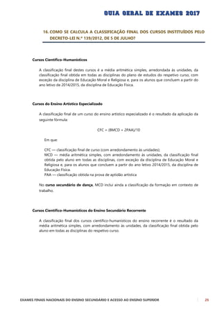 EXAMES FINAIS NACIONAIS DO ENSINO SECUNDÁRIO E ACESSO AO ENSINO SUPERIOR 25
16. COMO SE CALCULA A CLASSIFICAÇÃO FINAL DOS CURSOS INSTITUÍDOS PELO
DECRETO-LEI N.º 139/2012, DE 5 DE JULHO?
Cursos Científico-Humanísticos
A classificação final destes cursos é a média aritmética simples, arredondada às unidades, da
classificação final obtida em todas as disciplinas do plano de estudos do respetivo curso, com
exceção da disciplina de Educação Moral e Religiosa e, para os alunos que concluem a partir do
ano letivo de 2014/2015, da disciplina de Educação Física.
Cursos do Ensino Artístico Especializado
A classificação final de um curso do ensino artístico especializado é o resultado da aplicação da
seguinte fórmula:
CFC = (8MCD + 2PAA)/10
Em que:
CFC — classificação final de curso (com arredondamento às unidades);
MCD — média aritmética simples, com arredondamento às unidades, da classificação final
obtida pelo aluno em todas as disciplinas, com exceção da disciplina de Educação Moral e
Religiosa e, para os alunos que concluem a partir do ano letivo 2014/2015, da disciplina de
Educação Física.
PAA — classificação obtida na prova de aptidão artística
No curso secundário de dança, MCD inclui ainda a classificação da formação em contexto de
trabalho.
Cursos Científico-Humanísticos do Ensino Secundário Recorrente
A classificação final dos cursos científico-humanísticos do ensino recorrente é o resultado da
média aritmética simples, com arredondamento às unidades, da classificação final obtida pelo
aluno em todas as disciplinas do respetivo curso.
 