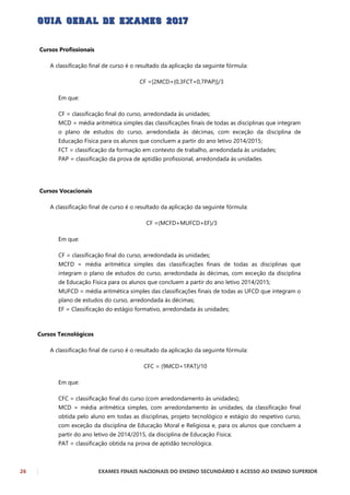 26 EXAMES FINAIS NACIONAIS DO ENSINO SECUNDÁRIO E ACESSO AO ENSINO SUPERIOR
Cursos Profissionais
A classificação final de curso é o resultado da aplicação da seguinte fórmula:
CF =[2MCD+(0,3FCT+0,7PAP)]/3
Em que:
CF = classificação final do curso, arredondada às unidades;
MCD = média aritmética simples das classificações finais de todas as disciplinas que integram
o plano de estudos do curso, arredondada às décimas, com exceção da disciplina de
Educação Física para os alunos que concluem a partir do ano letivo 2014/2015;
FCT = classificação da formação em contexto de trabalho, arredondada às unidades;
PAP = classificação da prova de aptidão profissional, arredondada às unidades.
Cursos Vocacionais
A classificação final de curso é o resultado da aplicação da seguinte fórmula:
CF =(MCFD+MUFCD+EF)/3
Em que:
CF = classificação final do curso, arredondada às unidades;
MCFD = média aritmética simples das classificações finais de todas as disciplinas que
integram o plano de estudos do curso, arredondada às décimas, com exceção da disciplina
de Educação Física para os alunos que concluem a partir do ano letivo 2014/2015;
MUFCD = média aritmética simples das classificações finais de todas as UFCD que integram o
plano de estudos do curso, arredondada às décimas;
EF = Classificação do estágio formativo, arredondada às unidades;
Cursos Tecnológicos
A classificação final de curso é o resultado da aplicação da seguinte fórmula:
CFC = (9MCD+1PAT)/10
Em que:
CFC = classificação final do curso (com arredondamento às unidades);
MCD = média aritmética simples, com arredondamento às unidades, da classificação final
obtida pelo aluno em todas as disciplinas, projeto tecnológico e estágio do respetivo curso,
com exceção da disciplina de Educação Moral e Religiosa e, para os alunos que concluem a
partir do ano letivo de 2014/2015, da disciplina de Educação Física;
PAT = classificação obtida na prova de aptidão tecnológica.
 