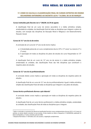 EXAMES FINAIS NACIONAIS DO ENSINO SECUNDÁRIO E ACESSO AO ENSINO SUPERIOR 27
17. COMO SE CALCULA A CLASSIFICAÇÃO FINAL DE CURSOS EXTINTOS DO ENSINO
SECUNDÁRIO ANTERIORES AO DECRETO-LEI N.º 74/2004, DE 26 DE MARÇO?
Cursos instituídos pelo Decreto-Lei n.º 286/89, de 29 de agosto
A classificação final de um curso do ensino secundário é a média aritmética simples,
arredondada às unidades, da classificação final de todas as disciplinas que integram o plano de
estudos, com exceção das disciplinas de Educação Moral e Religiosa e de Desenvolvimento
Pessoal e Social.
Cursos do 12.º ano da via de ensino
A conclusão de um curso do 12º ano via de ensino implica:
a) A titularidade prévia de um curso complementar diurno (10º e 11º anos)1
ou noturno (1º e
2º anos);
b) A aprovação em todas as disciplinas do plano de estudos do curso frequentado no 12º
ano.
A classificação final de um curso do 12º ano via de ensino é a média aritmética simples,
arredondada às unidades, das classificações finais das três disciplinas que constituem o
respetivo plano de estudos.
Cursos do 12.º ano da via profissionalizante
A conclusão destes cursos implica a aprovação em todas as disciplinas do respetivo plano de
estudos.
A classificação final de um curso do 12.º ano da via profissionalizante é igual à média aritmética
simples das classificações finais de todas as disciplinas que integram o seu plano de estudos.
Cursos técnico-profissionais diurnos e pós-laborais2
A conclusão destes cursos implica a aprovação em todas as disciplinas do respetivo plano de
estudos.
A classificação final de um curso técnico-profissional é a média aritmética simples, arredondada
às unidades, das classificações finais de todas as disciplinas que o integram.
1 Sobre a conclusão e o processo de cálculo da classificação final dos cursos complementares diurnos (10.º e 11.º anos), já
extintos, os alunos devem consultar as suas escolas. A esta matéria se refere o Despacho n.º 45/SEED/94, publicado no
Diário da República, 2.ª série, de 30 de junho de 1994.
2 Despacho Normativo n.º 194-A/83, de 21 de outubro, e legislação complementar.
 