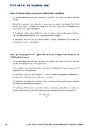 28 EXAMES FINAIS NACIONAIS DO ENSINO SECUNDÁRIO E ACESSO AO ENSINO SUPERIOR
Cursos do ensino secundário recorrente por unidades/blocos capitalizáveis
A conclusão destes cursos implica a aprovação em todas as disciplinas do respetivo plano de
estudos.
Considera-se aprovado numa disciplina o aluno que, na respetiva classificação final, tenha
obtido, pelo menos, 10 valores (na escala de 0 a 20) em cada uma das unidades/blocos
capitalizáveis que integram a disciplina.
A classificação final de cada disciplina é a média aritmética simples, arredondada às unidades,
das classificações das unidades/blocos capitalizáveis que a compõem.
A classificação final do curso é a média aritmética simples, arredondada às unidades, das
classificações finais de cada disciplina.
Cursos das escolas profissionais - (planos de estudo não abrangidos pelo Decreto-Lei n.º
74/2004, de 26 de março)
A conclusão destes cursos implica a aprovação em todas as disciplinas do respetivo plano de
estudos e ainda na prova de aptidão profissional.
A aprovação em cada disciplina resulta da obtenção de classificação final igual ou superior a 10
valores em cada um dos módulos.
A classificação final de cada disciplina é a média aritmética ponderada, arredondada às
unidades, das classificações dos módulos que a compõem.
A classificação final da parte curricular é a média aritmética simples, arredondada às unidades,
das classificações finais de cada disciplina.
A classificação final do curso é a média aritmética ponderada, arredondada às unidades, da
classificação da parte curricular (PC) e da classificação da prova de aptidão profissional (PAP):
CF = 2PC+PAP
3
 