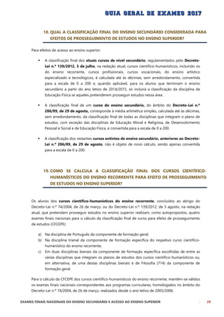 EXAMES FINAIS NACIONAIS DO ENSINO SECUNDÁRIO E ACESSO AO ENSINO SUPERIOR 29
18. QUAL A CLASSIFICAÇÃO FINAL DO ENSINO SECUNDÁRIO CONSIDERADA PARA
EFEITOS DE PROSSEGUIMENTO DE ESTUDOS NO ENSINO SUPERIOR?
Para efeitos de acesso ao ensino superior:
 A classificação final dos atuais cursos de nível secundário, regulamentados pelo Decreto-
Lei n.º 139/2012, 5 de julho, na redação atual, cursos científico-humanísticos, incluindo os
do ensino recorrente, cursos profissionais, cursos vocacionais, do ensino artístico
especializado e tecnológicos, é calculada até às décimas, sem arredondamento, convertida
para a escala de 0 a 200 e, quando aplicável, para os alunos que terminam o ensino
secundário a partir do ano letivo de 2014/2015, só incluirá a classificação da disciplina de
Educação Física se aqueles pretenderem prosseguir estudos nessa área.
 A classificação final de um curso do ensino secundário, do âmbito do Decreto-Lei n.º
286/89, de 29 de agosto, corresponde à média aritmética simples, calculada até às décimas,
sem arredondamento, da classificação final de todas as disciplinas que integram o plano de
estudos, com exceção das disciplinas de Educação Moral e Religiosa, de Desenvolvimento
Pessoal e Social e de Educação Física, e convertida para a escala de 0 a 200.
 A classificação dos restantes cursos extintos de ensino secundário, anteriores ao Decreto-
Lei n.º 286/89, de 29 de agosto, não é objeto de novo cálculo, sendo apenas convertida
para a escala de 0 a 200.
19. COMO SE CALCULA A CLASSIFICAÇÃO FINAL DOS CURSOS CIENTÍFICO-
HUMANÍSTICOS DO ENSINO RECORRENTE PARA EFEITO DE PROSSEGUIMENTO
DE ESTUDOS NO ENSINO SUPERIOR?
Os alunos dos cursos científico-humanísticos do ensino recorrente, concluídos ao abrigo do
Decreto-Lei n.º 74/2004, de 26 de março, ou do Decreto-Lei n.º 139/2012, de 5 agosto, na redação
atual, que pretendam prosseguir estudos no ensino superior realizam, como autopropostos, quatro
exames finais nacionais para o cálculo da classificação final de curso para efeito de prosseguimento
de estudos (CFCEPE):
a) Na disciplina de Português da componente de formação geral;
b) Na disciplina trienal da componente de formação específica do respetivo curso científico-
humanístico do ensino recorrente;
c) Em duas disciplinas bienais da componente de formação específica escolhidas de entre as
várias disciplinas que integram os planos de estudos dos cursos científico-humanísticos ou,
em alternativa, de uma destas disciplinas bienais e de Filosofia (714) da componente de
formação geral.
Para o cálculo da CFCEPE dos cursos científico-humanísticos do ensino recorrente, mantêm-se válidos
os exames finais nacionais correspondentes aos programas curriculares, homologados no âmbito do
Decreto-Lei n.º 74/2004, de 26 de março, realizados desde o ano letivo de 2005/2006.
 