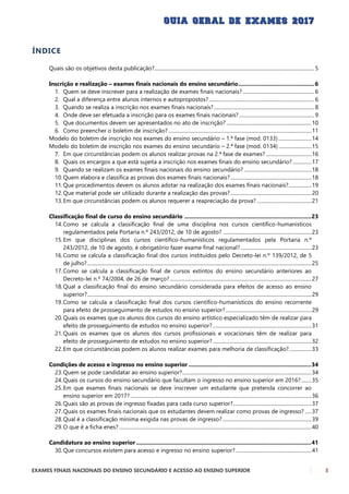 EXAMES FINAIS NACIONAIS DO ENSINO SECUNDÁRIO E ACESSO AO ENSINO SUPERIOR 3
ÍNDICE
Quais são os objetivos desta publicação?.............................................................................................................................. 5
Inscrição e realização – exames finais nacionais do ensino secundário.................................................6
1. Quem se deve inscrever para a realização de exames finais nacionais? ........................................................ 6
2. Qual a diferença entre alunos internos e autopropostos?................................................................................... 6
3. Quando se realiza a inscrição nos exames finais nacionais?............................................................................... 8
4. Onde deve ser efetuada a inscrição para os exames finais nacionais? ........................................................... 9
5. Que documentos devem ser apresentados no ato de inscrição? ...................................................................10
6. Como preencher o boletim de inscrição?.................................................................................................................11
Modelo do boletim de inscrição nos exames do ensino secundário – 1.ª fase (mod. 0133) ..........................14
Modelo do boletim de inscrição nos exames do ensino secundário – 2.ª fase (mod. 0134) ..........................15
7. Em que circunstâncias podem os alunos realizar provas na 2.ª fase de exames? ....................................16
8. Quais os encargos a que está sujeita a inscrição nos exames finais do ensino secundário?...............17
9. Quando se realizam os exames finais nacionais do ensino secundário? .....................................................18
10.Quem elabora e classifica as provas dos exames finais nacionais?................................................................18
11.Que procedimentos devem os alunos adotar na realização dos exames finais nacionais?..................19
12.Que material pode ser utilizado durante a realização das provas?................................................................20
13.Em que circunstâncias podem os alunos requerer a reapreciação da prova? ...........................................21
Classificação final de curso do ensino secundário ..................................................................................23
14.Como se calcula a classificação final de uma disciplina nos cursos científico-humanísticos
regulamentados pela Portaria n.º 243/2012, de 10 de agosto? ......................................................................23
15.Em que disciplinas dos cursos científico-humanísticos regulamentados pela Portaria n.º
243/2012, de 10 de agosto, é obrigatório fazer exame final nacional?........................................................23
16.Como se calcula a classificação final dos cursos instituídos pelo Decreto-lei n.º 139/2012, de 5
de julho?.................................................................................................................................................................................25
17.Como se calcula a classificação final de cursos extintos do ensino secundário anteriores ao
Decreto-lei n.º 74/2004, de 26 de março?................................................................................................................27
18.Qual a classificação final do ensino secundário considerada para efeitos de acesso ao ensino
superior?.................................................................................................................................................................................29
19.Como se calcula a classificação final dos cursos científico-humanísticos do ensino recorrente
para efeito de prosseguimento de estudos no ensino superior?....................................................................29
20.Quais os exames que os alunos dos cursos do ensino artístico especializado têm de realizar para
efeito de prosseguimento de estudos no ensino superior?..............................................................................31
21.Quais os exames que os alunos dos cursos profissionais e vocacionais têm de realizar para
efeito de prosseguimento de estudos no ensino superior?..............................................................................32
22.Em que circunstâncias podem os alunos realizar exames para melhoria de classificação?..................33
Condições de acesso e ingresso no ensino superior ...............................................................................34
23.Quem se pode candidatar ao ensino superior?......................................................................................................34
24.Quais os cursos do ensino secundário que facultam o ingresso no ensino superior em 2016? ........35
25.Em que exames finais nacionais se deve inscrever um estudante que pretenda concorrer ao
ensino superior em 2017?...............................................................................................................................................36
26.Quais são as provas de ingresso fixadas para cada curso superior?..............................................................37
27.Quais os exames finais nacionais que os estudantes devem realizar como provas de ingresso? .....37
28.Qual é a classificação mínima exigida nas provas de ingresso? ......................................................................39
29.O que é a ficha enes?........................................................................................................................................................40
Candidatura ao ensino superior .................................................................................................................41
30.Que concursos existem para acesso e ingresso no ensino superior?............................................................41
 