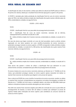 30 EXAMES FINAIS NACIONAIS DO ENSINO SECUNDÁRIO E ACESSO AO ENSINO SUPERIOR
A classificação de cada um dos exames a utilizar para efeito do cálculo da CFCEPE pode ser inferior a
95 pontos (9,5 valores), desde que o resultado final da fórmula seja igual ou superior a 95 pontos.
A CFCEPE é calculada pela média ponderada da classificação final do curso do ensino recorrente
(peso de 70%) e da média aritmética simples das classificações dos quatro exames referidos (peso de
30%), arredondada às unidades, da seguinte forma:
CFCEPE = (7CFC+3M)/10
Sendo:
CFCEPE – classificação final de curso para efeito de prosseguimento de estudos
CFC – classificação final do curso do ensino recorrente, calculada até às décimas,
subsequentemente convertida na escala de 0 a 200
M – média aritmética simples dos 4 exames nacionais, arredondada às unidades, na escala de 0 a
200
No caso dos alunos que hajam concluído um curso de nível secundário, atual ou extinto, tenham
ingressado em ano letivo posterior em curso científico-humanístico do ensino recorrente e
pretendam prosseguir estudos no ensino superior, a CFCEPE corresponde à média aritmética simples,
arredondada às unidades, na escala de 0 a 200 pontos, das classificações dos quatro exames finais
nacionais referidos, da seguinte forma:
CFCEPE = M
Sendo:
CFCEPE – classificação final de curso para efeito de prosseguimento de estudos
M – média aritmética simples dos 4 exames nacionais, arredondada às unidades, na escala de 0 a
200
Estes alunos não perdem o direito de utilizar a classificação final que obtiveram no curso
anteriormente concluído, nomeadamente para efeito de prosseguimento de estudos.
Os alunos titulares de cursos do ensino recorrente anteriores ao Decreto-Lei n.º 74/2004, de 26 de
março, que pretendam prosseguir estudos no ensino superior apenas necessitam de realizar os
exames finais nacionais nas disciplinas que elegerem como provas de ingresso.
Para o cálculo da CFCEPE dos cursos científico-humanísticos do ensino recorrente, mantêm-se válidos
os exames finais nacionais correspondentes aos programas curriculares homologados no âmbito do
Decreto-Lei n.º 74/2004, de 26 de março, e realizados desde o ano letivo de 2005/2006, desde que
relativos a disciplinas de planos de estudos abrangidos por este normativo.
Para além dos exames finais nacionais exigidos para efeito de conclusão de curso ou para efeito de
prosseguimento de estudos, os alunos têm de realizar os exames que satisfaçam as provas de
ingresso fixadas pelas instituições de ensino superior, para candidatura ao concurso nacional de
acesso ao ensino superior.
 
