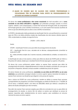 32 EXAMES FINAIS NACIONAIS DO ENSINO SECUNDÁRIO E ACESSO AO ENSINO SUPERIOR
21. QUAIS OS EXAMES QUE OS ALUNOS DOS CURSOS PROFISSIONAIS E
VOCACIONAIS TÊM DE REALIZAR PARA EFEITO DE PROSSEGUIMENTO DE
ESTUDOS NO ENSINO SUPERIOR?
Os alunos dos cursos profissionais e dos cursos vocacionais de nível secundário com o curso
concluído no ano letivo 2012/2013 e seguintes, que pretendam prosseguir estudos no ensino
superior, realizam, como autopropostos, o exame final nacional de Português (639), da componente
de formação geral dos cursos científico-humanísticos, e um outro exame final nacional, escolhido de
entre os que são oferecidos para os vários cursos científico-humanísticos.
A CFCEPE é calculada pela média ponderada da classificação final do curso profissional ou vocacional
(peso de 70%) e da média aritmética simples das classificações dos dois exames referidos (peso de
30%), arredondada às unidades, da seguinte forma:
CFCEPE = (7CFC+3M)/10
Sendo:
CFCEPE – classificação final de curso para efeito de prosseguimento de estudos
CFC – classificação final do curso, calculada até às décimas, subsequentemente convertida na
escala de 0 a 200
M – média aritmética simples dos 2 exames nacionais, arredondada às unidades, na escala de 0 a
200
A classificação de cada um dos exames a utilizar para efeito do cálculo da CFCEPE pode ser inferior a
95 pontos (9,5 valores), desde que o resultado final da fórmula seja igual ou superior a 95 pontos.
Os alunos dos cursos profissionais podem realizar os exames finais nacionais para efeito de
prosseguimento de estudos, independentemente do número de módulos concluídos do curso que se
encontrem a frequentar, devendo contudo acautelar a validade das provas de ingresso.
Os alunos titulares de cursos profissionais, concluídos no ano letivo de 2011/2012, ou em anos
anteriores, que pretendam prosseguir estudos no ensino superior apenas necessitam de realizar os
exames finais nacionais nas disciplinas que elegerem como provas de ingresso.
Para o cálculo da CFCEPE dos cursos profissionais, mantêm-se válidos os exames finais nacionais
correspondentes aos programas curriculares homologados no âmbito do Decreto-Lei n.º 74/2004, de
26 de março, e realizados desde o ano letivo de 2005/2006, desde que relativos a disciplinas de
planos de estudos abrangidos por este normativo.
Para além dos exames finais nacionais exigidos para efeito de conclusão de curso ou para efeito de
prosseguimento de estudos, os alunos têm de realizar os exames que satisfaçam as provas de
ingresso requeridas pelos estabelecimentos do ensino superior, para candidatura ao concurso
nacional de acesso ao ensino superior.
 