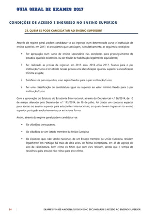 34 EXAMES FINAIS NACIONAIS DO ENSINO SECUNDÁRIO E ACESSO AO ENSINO SUPERIOR
CONDIÇÕES DE ACESSO E INGRESSO NO ENSINO SUPERIOR
23. QUEM SE PODE CANDIDATAR AO ENSINO SUPERIOR?
Através do regime geral, podem candidatar-se ao ingresso num determinado curso e instituição de
ensino superior, em 2017, os estudantes que satisfaçam, cumulativamente, as seguintes condições:
 Ter aprovação num curso de ensino secundário nas condições para prosseguimento de
estudos, quando existentes, ou ser titular de habilitação legalmente equivalente;
 Ter realizado as provas de ingresso em 2015 e/ou 2016 e/ou 2017, fixadas para o par
instituição/curso e ter obtido nessas provas uma classificação igual ou superior à classificação
mínima exigida;
 Satisfazer os pré-requisitos, caso sejam fixados para o par instituição/curso;
 Ter uma classificação de candidatura igual ou superior ao valor mínimo fixado para o par
instituição/curso.
Com a aprovação do Estatuto do Estudante Internacional, através do Decreto-Lei n.º 36/2014, de 10
de março, alterado pelo Decreto-Lei n.º 113/2014, de 16 de julho, foi criado um concurso especial
para acesso ao ensino superior para estudantes internacionais, os quais devem ingressar no ensino
superior português exclusivamente por esta nova forma.
Assim, através do regime geral podem candidatar-se:
 Os cidadãos portugueses;
 Os cidadãos de um Estado membro da União Europeia;
 Os cidadãos que, não sendo nacionais de um Estado membro da União Europeia, residam
legalmente em Portugal há mais de dois anos, de forma ininterrupta, em 31 de agosto do
ano da candidatura, bem como os filhos que com eles residam, sendo que o tempo de
residência para estudo não releva para este efeito.
 